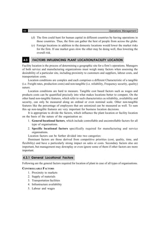 66 Operations Management
(d) The firm could hunt for human capital in different countries by having operations in
those countries. Thus, the firm can gather the best of people from across the globe.
(e) Foreign locations in addition to the domestic locations would lower the market risks
for the firm. If one market goes slow the other may be doing well, thus lowering the
overall risk.
4.3 FACTORS INFLUENCING PLANT LOCATION/FACILITY LOCATION
Facility location is the process of determining a geographic site for a firm’s operations. Managers
of both service and manufacturing organizations must weigh many factors when assessing the
desirability of a particular site, including proximity to customers and suppliers, labour costs, and
transportation costs.
Location conditions are complex and each comprises a different Characteristic of a tangible
(i.e. Freight rates, production costs) and non-tangible (i.e. reliability, Frequency security, quality)
nature.
Location conditions are hard to measure. Tangible cost based factors such as wages and
products costs can be quantified precisely into what makes locations better to compare. On the
other hand non-tangible features, which refer to such characteristics as reliability, availability and
security, can only be measured along an ordinal or even nominal scale. Other non-tangible
features like the percentage of employees that are unionized can be measured as well. To sum
this up non-tangible features are very important for business location decisions.
It is appropriate to divide the factors, which influence the plant location or facility location
on the basis of the nature of the organisation as:
1. General locational factors, which include controllable and uncontrollable factors for all
type of organisations.
2. Specific locational factors specifically required for manufacturing and service
organisations.
Location factors can be further divided into two categories:
Dominant factors are those derived from competitive priorities (cost, quality, time, and
flexibility) and have a particularly strong impact on sales or costs. Secondary factors also are
important, but management may downplay or even ignore some of them if other factors are more
important.
4.3.1 General Locational Factors
Following are the general factors required for location of plant in case of all types of organisations.
CONTROLLABLE FACTORS
1. Proximity to markets
2. Supply of materials
3. Transportation facilities
4. Infrastructure availability
5. Labour and wages
 