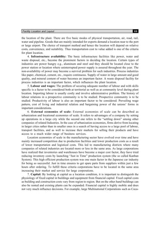 Facility Location and Layout 69
the location of the plant. There are five basic modes of physical transportation, air, road, rail,
water and pipeline. Goods that are mainly intended for exports demand a location near to the port
or large airport. The choice of transport method and hence the location will depend on relative
costs, convenience, and suitability. Thus transportation cost to value added is one of the criteria
for plant location.
4. Infrastructure availability: The basic infrastructure facilities like power, water and
waste disposal, etc., become the prominent factors in deciding the location. Certain types of
industries are power hungry e.g., aluminum and steel and they should be located close to the
power station or location where uninterrupted power supply is assured throughout the year. The
non-availability of power may become a survival problem for such industries. Process industries
like paper, chemical, cement, etc., require continuous. Supply of water in large amount and good
quality, and mineral content of water becomes an important factor. A waste disposal facility for
process industries is an important factor, which influences the plant location.
5. Labour and wages: The problem of securing adequate number of labour and with skills
specific is a factor to be considered both at territorial as well as at community level during plant
location. Importing labour is usually costly and involve administrative problem. The history of
labour relations in a prospective community is to be studied. Prospective community is to be
studied. Productivity of labour is also an important factor to be considered. Prevailing wage
pattern, cost of living and industrial relation and bargaining power of the unions’ forms in
important considerations.
6. External economies of scale: External economies of scale can be described as
urbanization and locational economies of scale. It refers to advantages of a company by setting
up operations in a large city while the second one refers to the “settling down” among other
companies of related Industries. In the case of urbanization economies, firms derive from locating
in larger cities rather than in smaller ones in a search of having access to a large pool of labour,
transport facilities, and as well to increase their markets for selling their products and have
access to a much wider range of business services.
Location economies of scale in the manufacturing sector have evolved over time and have
mainly increased competition due to production facilities and lower production costs as a result
of lower transportation and logistical costs. This led to manufacturing districts where many
companies of related industries are located more or less in the same area. As large corporations
have realized that inventories and warehouses have become a major cost factor, they have tried
reducing inventory costs by launching “Just in Time” production system (the so called Kanban
System). This high efficient production system was one main factor in the Japanese car industry
for being so successful. Just in time ensures to get spare parts from suppliers within just a few
hours after ordering. To fulfill these criteria corporations have to be located in the same area
increasing their market and service for large corporations.
7. Capital: By looking at capital as a location condition, it is important to distinguish the
physiology of fixed capital in buildings and equipment from financial capital. Fixed capital costs
as building and construction costs vary from region to region. But on the other hand buildings can
also be rented and existing plants can be expanded. Financial capital is highly mobile and does
not very much influence decisions. For example, large Multinational Corporations such as Coca-
 