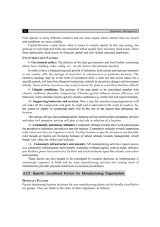 70 Operations Management
Cola operate in many different countries and can raise capital where interest rates are lowest
and conditions are most suitable.
Capital becomes a main factor when it comes to venture capital. In that case young, fast
growing (or not) high tech firms are concerned which usually have not many fixed assets. These
firms particularly need access to financial capital and also skilled educated employees.
UNCONTROLLABLE FACTORS
8. Government policy: The policies of the state governments and local bodies concerning
labour laws, building codes, safety, etc., are the factors that demand attention.
In order to have a balanced regional growth of industries, both central and state governments
in our country offer the package of incentives to entrepreneurs in particular locations. The
incentive package may be in the form of exemption from a safes tax and excise duties for a
specific period, soft loan from financial institutions, subsidy in electricity charges and investment
subsidy. Some of these incentives may tempt to locate the plant to avail these facilities offered.
9. Climatic conditions: The geology of the area needs to be considered together with
climatic conditions (humidity, temperature). Climates greatly influence human efficiency and
behaviour. Some industries require specific climatic conditions e.g., textile mill will require humidity.
10. Supporting industries and services: Now a day the manufacturing organisation will
not make all the components and parts by itself and it subcontracts the work to vendors. So,
the source of supply of component parts will be the one of the factors that influences the
location.
The various services like communications, banking services professional consultancy services
and other civil amenities services will play a vital role in selection of a location.
11. Community and labour attitudes: Community attitude towards their work and towards
the prospective industries can make or mar the industry. Community attitudes towards supporting
trade union activities are important criteria. Facility location in specific location is not desirable
even though all factors are favouring because of labour attitude towards management, which
brings very often the strikes and lockouts.
12. Community infrastructure and amenity: All manufacturing activities require access
to a community infrastructure, most notably economic overhead capital, such as roads, railways,
port facilities, power lines and service facilities and social overhead capital like schools, universities
and hospitals.
These factors are also needed to be considered by location decisions as infrastructure is
enormously expensive to build and for most manufacturing activities the existing stock of
infrastructure provides physical restrictions on location possibilities.
4.3.2 Specific Locational Factors for Manufacturing Organisation
DOMINANT FACTORS
Factors dominating location decisions for new manufacturing plants can be broadly classified in
six groups. They are listed in the order of their importance as follows.
 