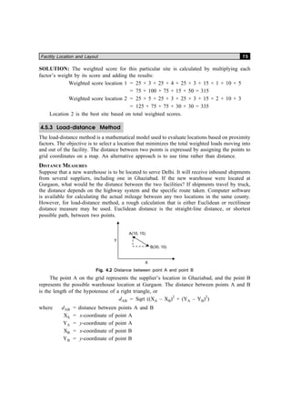 Facility Location and Layout 75
SOLUTION: The weighted score for this particular site is calculated by multiplying each
factor’s weight by its score and adding the results:
Weighted score location 1 = 25 × 3 + 25 × 4 + 25 × 3 + 15 × 1 + 10 × 5
= 75 + 100 + 75 + 15 + 50 = 315
Weighted score location 2 = 25 × 5 + 25 × 3 + 25 × 3 + 15 × 2 + 10 × 3
= 125 + 75 + 75 + 30 + 30 = 335
Location 2 is the best site based on total weighted scores.
4.5.3 Load-distance Method
The load-distance method is a mathematical model used to evaluate locations based on proximity
factors. The objective is to select a location that minimizes the total weighted loads moving into
and out of the facility. The distance between two points is expressed by assigning the points to
grid coordinates on a map. An alternative approach is to use time rather than distance.
DISTANCE MEASURES
Suppose that a new warehouse is to be located to serve Delhi. It will receive inbound shipments
from several suppliers, including one in Ghaziabad. If the new warehouse were located at
Gurgaon, what would be the distance between the two facilities? If shipments travel by truck,
the distance depends on the highway system and the specific route taken. Computer software
is available for calculating the actual mileage between any two locations in the same county.
However, for load-distance method, a rough calculation that is either Euclidean or rectilinear
distance measure may be used. Euclidean distance is the straight-line distance, or shortest
possible path, between two points.
Fig. 4.2 Distance between point A and point B
The point A on the grid represents the supplier’s location in Ghaziabad, and the point B
represents the possible warehouse location at Gurgaon. The distance between points A and B
is the length of the hypotenuse of a right triangle, or
dAB = Sqrt ((XA – XB)2
+ (YA – YB)2
)
where dAB = distance between points A and B
XA = x-coordinate of point A
YA = y-coordinate of point A
XB = x-coordinate of point B
YB = y-coordinate of point B
 
