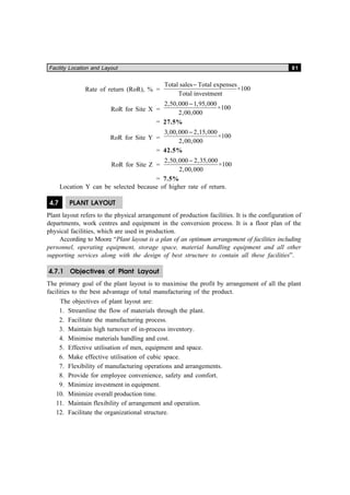 Facility Location and Layout 81
Rate of return (RoR), % =
Total sales Total expenses
Total investment
−
×100
RoR for Site X =
2 50 000 1 95 000
2 00 000
100
, , , ,
, ,
×
−
= 27.5%
RoR for Site Y =
3 00 000 2 15 000
2 00 000
100
, , , ,
, ,
×
−
= 42.5%
RoR for Site Z =
2 50 000 2 35 000
2 00 000
100
, , , ,
, ,
×
−
= 7.5%
Location Y can be selected because of higher rate of return.
4.7 PLANT LAYOUT
Plant layout refers to the physical arrangement of production facilities. It is the configuration of
departments, work centres and equipment in the conversion process. It is a floor plan of the
physical facilities, which are used in production.
According to Moore “Plant layout is a plan of an optimum arrangement of facilities including
personnel, operating equipment, storage space, material handling equipment and all other
supporting services along with the design of best structure to contain all these facilities”.
4.7.1 Objectives of Plant Layout
The primary goal of the plant layout is to maximise the profit by arrangement of all the plant
facilities to the best advantage of total manufacturing of the product.
The objectives of plant layout are:
1. Streamline the flow of materials through the plant.
2. Facilitate the manufacturing process.
3. Maintain high turnover of in-process inventory.
4. Minimise materials handling and cost.
5. Effective utilisation of men, equipment and space.
6. Make effective utilisation of cubic space.
7. Flexibility of manufacturing operations and arrangements.
8. Provide for employee convenience, safety and comfort.
9. Minimize investment in equipment.
10. Minimize overall production time.
11. Maintain flexibility of arrangement and operation.
12. Facilitate the organizational structure.
 