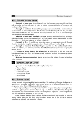 82 Operations Management
4.7.2 Principles of Plant Layout
1. Principle of integration: A good layout is one that integrates men, materials, machines
and supporting services and others in order to get the optimum utilisation of resources and
maximum effectiveness.
2. Principle of minimum distance: This principle is concerned with the minimum travel
(or movement) of man and materials. The facilities should be arranged such that, the total
distance travelled by the men and materials should be minimum and as far as possible straight
line movement should be preferred.
3. Principle of cubic space utilisation: The good layout is one that utilise both horizontal
and vertical space. It is not only enough if only the floor space is utilised optimally but the third
dimension, i.e., the height is also to be utilised effectively.
4. Principle of flow: A good layout is one that makes the materials to move in forward
direction towards the completion stage, i.e., there should not be any backtracking.
5. Principle of maximum flexibility: The good layout is one that can be altered without
much cost and time, i.e., future requirements should be taken into account while designing the
present layout.
6. Principle of safety, security and satisfaction: A good layout is one that gives due
consideration to workers safety and satisfaction and safeguards the plant and machinery against
fire, theft, etc.
7. Principle of minimum handling: A good layout is one that reduces the material handling
to the minimum.
4.8 CLASSIFICATION OF LAYOUT
Layouts can be classified into the following five categories:
1. Process layout
2. Product layout
3. Combination layout
4. Fixed position layout
5. Group layout
4.8.1 Process Layout
Process layout is recommended for batch production. All machines performing similar type of
operations are grouped at one location in the process layout e.g., all lathes, milling machines, etc.
are grouped in the shop will be clustered in like groups.
Thus, in process layout the arrangement of facilities are grouped together according to their
functions. A typical process layout is shown in Fig. 4.5. The flow paths of material through the
facilities from one functional area to another vary from product to product. Usually the paths are
long and there will be possibility of backtracking.
Process layout is normally used when the production volume is not sufficient to justify a
product layout. Typically, job shops employ process layouts due to the variety of products
manufactured and their low production volumes.
 