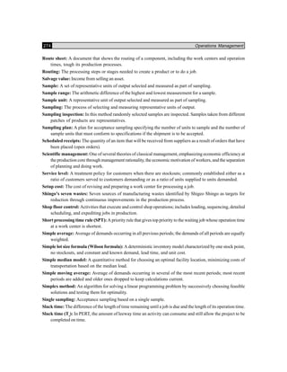274 Operations Management
Route sheet: A document that shows the routing of a component, including the work centers and operation
times, tough its production processes.
Routing: The processing steps or stages needed to create a product or to do a job.
Salvage value: Income from selling an asset.
Sample: A set of representative units of output selected and measured as part of sampling.
Sample range: The arithmetic difference of the highest and lowest measurement for a sample.
Sample unit: A representative unit of output selected and measured as part of sampling.
Sampling: The process of selecting and measuring representative units of output.
Sampling inspection: In this method randomly selected samples are inspected. Samples taken from different
patches of products are representatives.
Sampling plan: A plan for acceptance sampling specifying the number of units to sample and the number of
sample units that must conform to specifications if the shipment is to be accepted.
Scheduled receipts: The quantity of an item that will be received from suppliers as a result of orders that have
been placed (open orders).
Scientific management: One of several theories of classical management, emphasizing economic efficiency at
the production core through management rationality, the economic motivation of workers, and the separation
of planning and doing work.
Service level: A treatment policy for customers when there are stockouts; commonly established either as a
ratio of customers served to customers demanding or as a ratio of units supplied to units demanded.
Setup cost: The cost of revising and preparing a work center for processing a job.
Shingo’s seven wastes: Seven sources of manufacturing wastes identified by Shigeo Shingo as targets for
reduction through continuous improvements in the production process.
Shop floor control: Activities that execute and control shop operations; includes loading, sequencing, detailed
scheduling, and expediting jobs in production.
Short processing time rule (SPT): A priority rule that gives top priority to the waiting job whose operation time
at a work center is shortest.
Simple average: Average of demands occurring in all previous periods; the demands of all periods are equally
weighted.
Simple lot size formula (Wilson formula): A deterministic inventory model characterized by one stock point,
no stockouts, and constant and known demand, lead time, and unit cost.
Simple median model: A quantitative method for choosing an optimal facility location, minimizing costs of
transportation based on the median load.
Simple moving average: Average of demands occurring in several of the most recent periods; most recent
periods are added and older ones dropped to keep calculations current.
Simplex method: An algorithm for solving a linear programming problem by successively choosing feasible
solutions and testing them for optimality.
Single sampling: Acceptance sampling based on a single sample.
Slack time: The difference of the length of time remaining until a job is due and the length of its operation time.
Slack time (Ts
): In PERT, the amount of leeway time an activity can consume and still allow the project to be
completed on time.
 