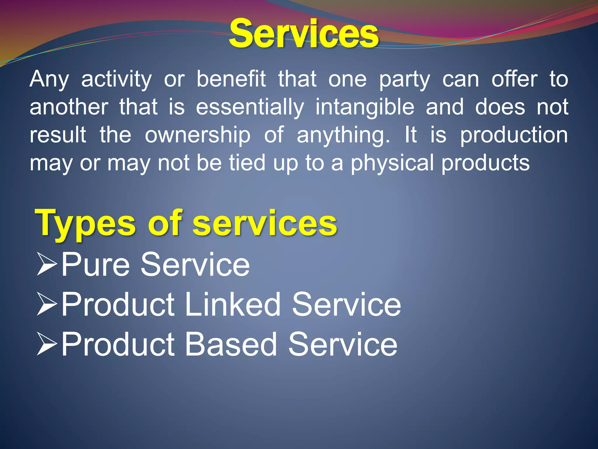 Services
Any activity or benefit that one party can offer to
another that is essentially intangible and does not
result the ownership of anything. It is production
may or may not be tied up to a physical products
Types of services
Pure Service
Product Linked Service
Product Based Service
 