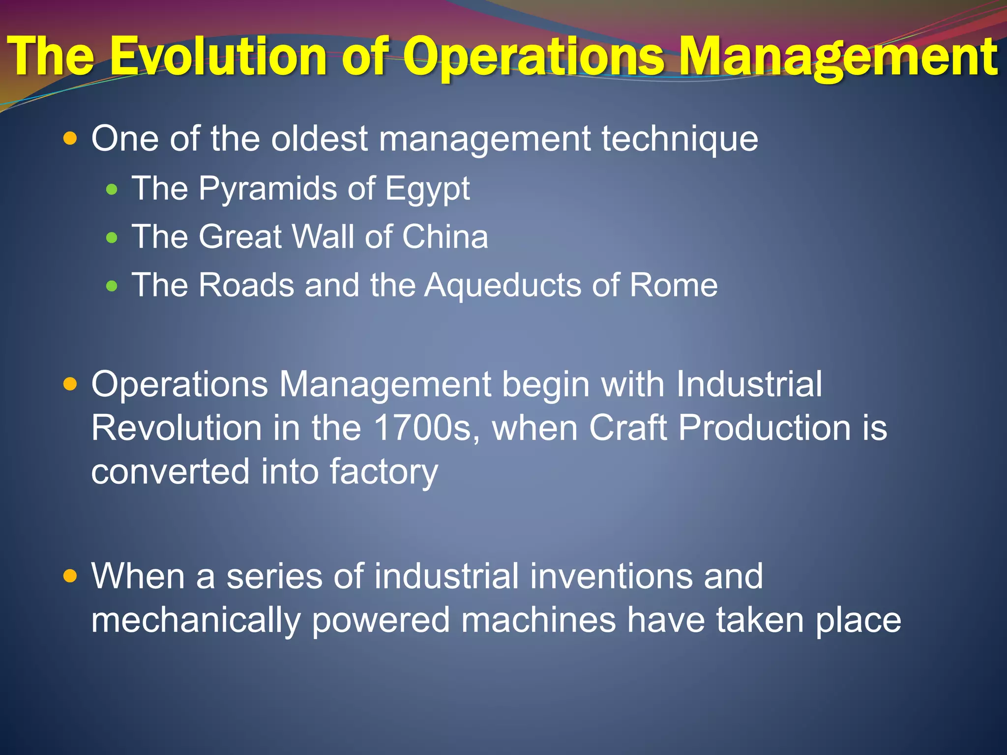 The Evolution of Operations Management
 One of the oldest management technique
 The Pyramids of Egypt
 The Great Wall of China
 The Roads and the Aqueducts of Rome
 Operations Management begin with Industrial
Revolution in the 1700s, when Craft Production is
converted into factory
 When a series of industrial inventions and
mechanically powered machines have taken place
 