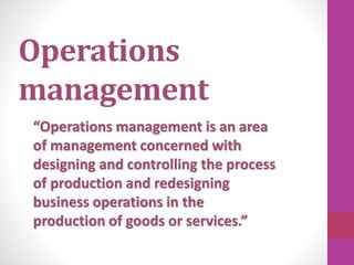 Operations
management
“Operations management is an area
of management concerned with
designing and controlling the process
of production and redesigning
business operations in the
production of goods or services.”
 
