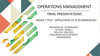 FINAL PRESENTATIONS
PRESENTED BY- SUPRIYA BASU
SECTION- PGDM 4
ROLL NO- DM17D55
PUNE INSTITUTE OF BUSINESS
MANAGEMENT
PROJECT TITLE- “APPLICATION OF 5S IN WAREHOUSE”
OPERATIONS MANAGEMENT
 