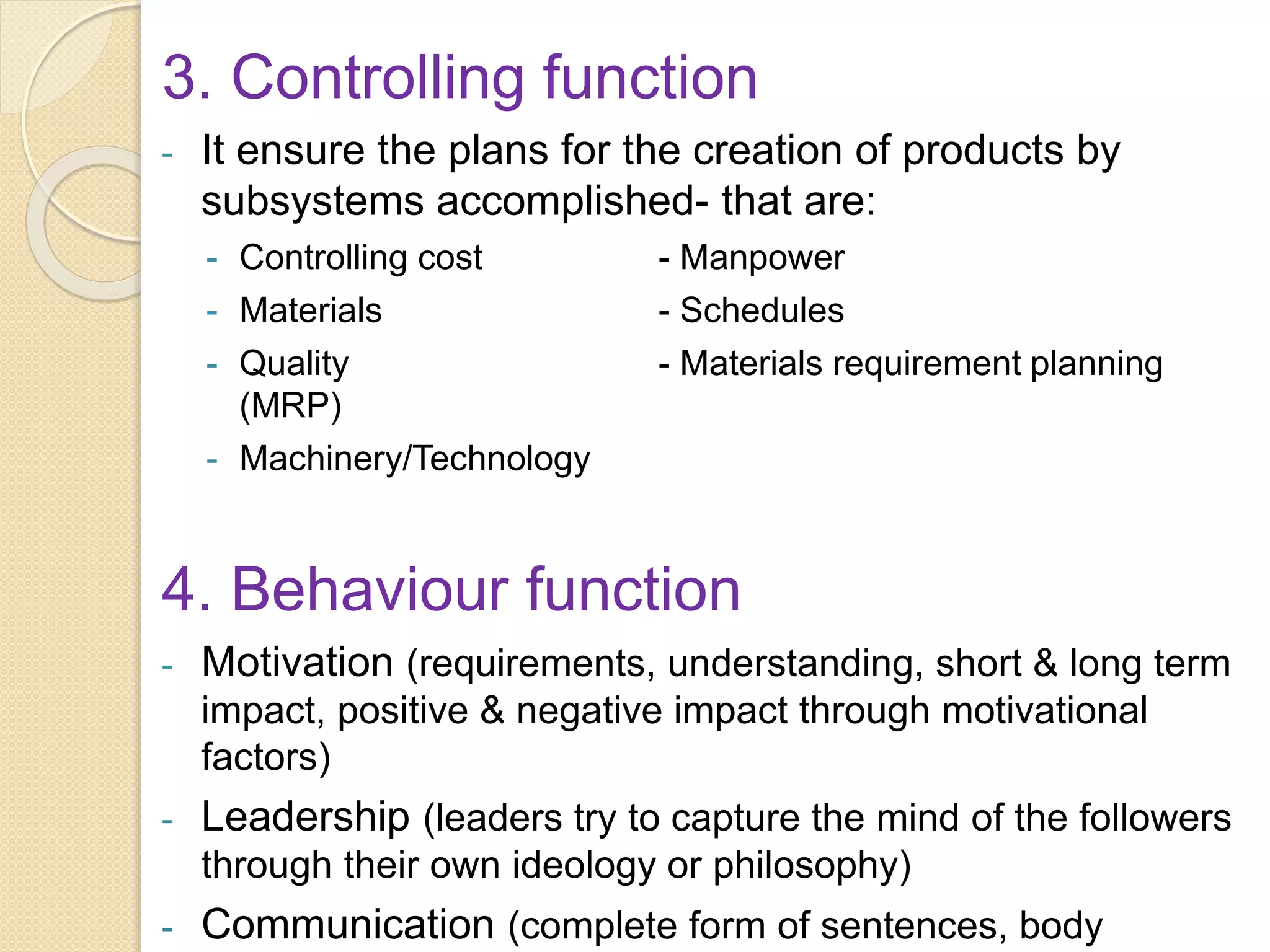 3. Controlling function
- It ensure the plans for the creation of products by
subsystems accomplished- that are:
- Controlling cost - Manpower
- Materials - Schedules
- Quality - Materials requirement planning
(MRP)
- Machinery/Technology
4. Behaviour function
- Motivation (requirements, understanding, short & long term
impact, positive & negative impact through motivational
factors)
- Leadership (leaders try to capture the mind of the followers
through their own ideology or philosophy)
- Communication (complete form of sentences, body
 