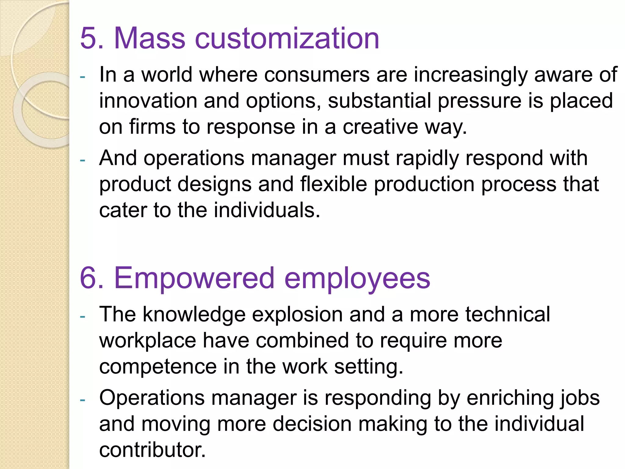 5. Mass customization
- In a world where consumers are increasingly aware of
innovation and options, substantial pressure is placed
on firms to response in a creative way.
- And operations manager must rapidly respond with
product designs and flexible production process that
cater to the individuals.
6. Empowered employees
- The knowledge explosion and a more technical
workplace have combined to require more
competence in the work setting.
- Operations manager is responding by enriching jobs
and moving more decision making to the individual
contributor.
 