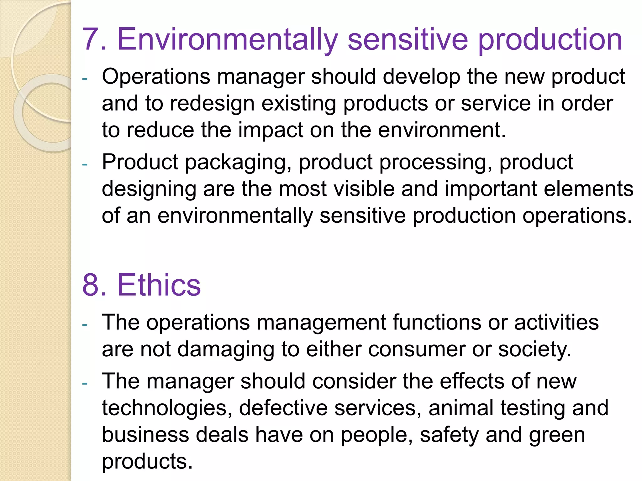 7. Environmentally sensitive production
- Operations manager should develop the new product
and to redesign existing products or service in order
to reduce the impact on the environment.
- Product packaging, product processing, product
designing are the most visible and important elements
of an environmentally sensitive production operations.
8. Ethics
- The operations management functions or activities
are not damaging to either consumer or society.
- The manager should consider the effects of new
technologies, defective services, animal testing and
business deals have on people, safety and green
products.
 