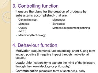 3. Controlling function
- It ensure the plans for the creation of products by
subsystems accomplished- that are:
- Controlling cost - Manpower
- Materials - Schedules
- Quality - Materials requirement planning
(MRP)
- Machinery/Technology
4. Behaviour function
- Motivation (requirements, understanding, short & long term
impact, positive & negative impact through motivational
factors)
- Leadership (leaders try to capture the mind of the followers
through their own ideology or philosophy)
- Communication (complete form of sentences, body
 