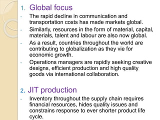 1. Global focus
- The rapid decline in communication and
transportation costs has made markets global.
- Similarly, resources in the form of material, capital,
materials, talent and labour are also now global.
- As a result, countries throughout the world are
contributing to globalization as they vie for
economic growth.
- Operations managers are rapidly seeking creative
designs, efficient production and high quality
goods via international collaboration.
2. JIT production
- Inventory throughout the supply chain requires
financial resources, hides quality issues and
constrains response to ever shorter product life
cycle.
 