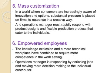 5. Mass customization
- In a world where consumers are increasingly aware of
innovation and options, substantial pressure is placed
on firms to response in a creative way.
- And operations manager must rapidly respond with
product designs and flexible production process that
cater to the individuals.
6. Empowered employees
- The knowledge explosion and a more technical
workplace have combined to require more
competence in the work setting.
- Operations manager is responding by enriching jobs
and moving more decision making to the individual
contributor.
 