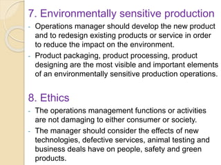 7. Environmentally sensitive production
- Operations manager should develop the new product
and to redesign existing products or service in order
to reduce the impact on the environment.
- Product packaging, product processing, product
designing are the most visible and important elements
of an environmentally sensitive production operations.
8. Ethics
- The operations management functions or activities
are not damaging to either consumer or society.
- The manager should consider the effects of new
technologies, defective services, animal testing and
business deals have on people, safety and green
products.
 