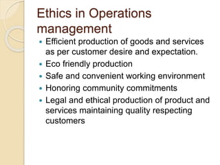 Ethics in Operations
management
 Efficient production of goods and services
as per customer desire and expectation.
 Eco friendly production
 Safe and convenient working environment
 Honoring community commitments
 Legal and ethical production of product and
services maintaining quality respecting
customers
 
