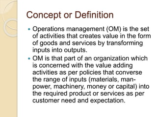 Concept or Definition
 Operations management (OM) is the set
of activities that creates value in the form
of goods and services by transforming
inputs into outputs.
 OM is that part of an organization which
is concerned with the value adding
activities as per policies that converse
the range of inputs (materials, man-
power, machinery, money or capital) into
the required product or services as per
customer need and expectation.
 