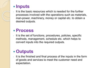  Inputs
- It is the basic resources which is needed for the further
processes involved with the operations such as materials,
man-power, machinery, money or capital etc. to obtain a
desired outputs.
 Process
- It is the set of functions, procedures, policies, specific
methods, management, schedule etc. which helps to
convert inputs into the required outputs.
 Outputs
- It is the finished and final process of the inputs in the form
of goods and services to meet the customer need and
expectation.
 