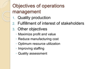 Objectives of operations
management
1. Quality production
2. Fulfillment of interest of stakeholders
3. Other objectives
◦ Maximize profit and value
◦ Reduce manufacturing cost
◦ Optimum resource utilization
◦ Improving staffing
◦ Quality assessment
 