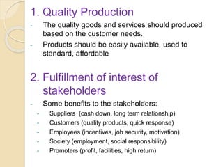 1. Quality Production
- The quality goods and services should produced
based on the customer needs.
- Products should be easily available, used to
standard, affordable
2. Fulfillment of interest of
stakeholders
- Some benefits to the stakeholders:
- Suppliers (cash down, long term relationship)
- Customers (quality products, quick response)
- Employees (incentives, job security, motivation)
- Society (employment, social responsibility)
- Promoters (profit, facilities, high return)
 