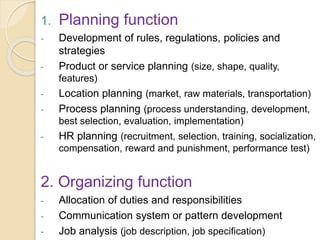 1. Planning function
- Development of rules, regulations, policies and
strategies
- Product or service planning (size, shape, quality,
features)
- Location planning (market, raw materials, transportation)
- Process planning (process understanding, development,
best selection, evaluation, implementation)
- HR planning (recruitment, selection, training, socialization,
compensation, reward and punishment, performance test)
2. Organizing function
- Allocation of duties and responsibilities
- Communication system or pattern development
- Job analysis (job description, job specification)
 