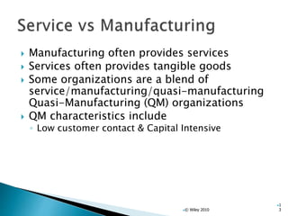  Manufacturing often provides services
 Services often provides tangible goods
 Some organizations are a blend of
service/manufacturing/quasi-manufacturing
Quasi-Manufacturing (QM) organizations
 QM characteristics include
◦ Low customer contact & Capital Intensive
© Wiley 2010
1
3
 