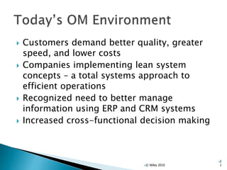  Customers demand better quality, greater
speed, and lower costs
 Companies implementing lean system
concepts – a total systems approach to
efficient operations
 Recognized need to better manage
information using ERP and CRM systems
 Increased cross-functional decision making
© Wiley 2010
2
1
 