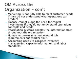  Marketing is not fully able to meet customer needs
if they do not understand what operations can
produce
 Finance cannot judge the need for capital
investments if they do not understand operations
concepts and needs
 Information systems enables the information flow
throughout the organization
 Human resources must understand job
requirements and worker skills
 Accounting needs to consider inventory
management, capacity information, and labor
standards
© Wiley 2010
2
5
 
