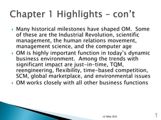  Many historical milestones have shaped OM. Some
of these are the Industrial Revolution, scientific
management, the human relations movement,
management science, and the computer age
 OM is highly important function in today’s dynamic
business environment. Among the trends with
significant impact are just-in-time, TQM,
reengineering, flexibility, time-based competition,
SCM, global marketplace, and environmental issues
 OM works closely with all other business functions
© Wiley 2010
2
7
 
