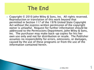  Copyright © 2010 John Wiley & Sons, Inc. All rights reserved.
Reproduction or translation of this work beyond that
permitted in Section 117 of the 1976 United State Copyright
Act without the express written permission of the copyright
owner is unlawful. Request for further information should be
addressed to the Permissions Department, John Wiley & Sons,
Inc. The purchaser may make back-up copies for his/her
own use only and not for distribution or resale. The Publisher
assumes no responsibility for errors, omissions, or damages,
caused by the use of these programs or from the use of the
information contained herein.
© Wiley 2010
2
8
 