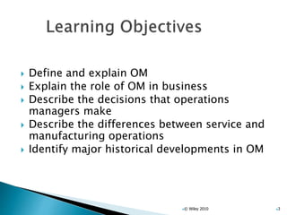  Define and explain OM
 Explain the role of OM in business
 Describe the decisions that operations
managers make
 Describe the differences between service and
manufacturing operations
 Identify major historical developments in OM
© Wiley 2010 3
 