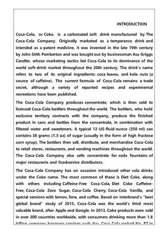 INTRODUCTION
Coca-Cola, or Coke, is a carbonated soft drink manufactured by The
Coca-Cola Company. Originally marketed as a temperance drink and
intended as a patent medicine, it was invented in the late 19th century
by John Stith Pemberton and was bought out by businessman Asa Griggs
Candler, whose marketing tactics led Coca-Cola to its dominance of the
world soft-drink market throughout the 20th century. The drink's name
refers to two of its original ingredients: coca leaves, and kola nuts (a
source of caffeine). The current formula of Coca-Cola remains a trade
secret, although a variety of reported recipes and experimental
recreations have been published.
The Coca-Cola Company produces concentrate, which is then sold to
licensed Coca-Cola bottlers throughout the world. The bottlers, who hold
exclusive territory contracts with the company, produce the finished
product in cans and bottles from the concentrate, in combination with
filtered water and sweeteners. A typical 12-US-fluid-ounce (350 ml) can
contains 38 grams (1.3 oz) of sugar (usually in the form of high fructose
corn syrup). The bottlers then sell, distribute, and merchandise Coca-Cola
to retail stores, restaurants, and vending machines throughout the world.
The Coca-Cola Company also sells concentrate for soda fountains of
major restaurants and foodservice distributors.
The Coca-Cola Company has on occasion introduced other cola drinks
under the Coke name. The most common of these is Diet Coke, along
with others including Caffeine-Free Coca-Cola, Diet Coke Caffeine-
Free, Coca-Cola Zero Sugar, Coca-Cola Cherry, Coca-Cola Vanilla, and
special versions with lemon, lime, and coffee. Based on Interbrand's "best
global brand" study of 2015, Coca-Cola was the world's third most
valuable brand, after Apple and Google. In 2013, Coke products were sold
in over 200 countries worldwide, with consumers drinking more than 1.8
billion company beverage servings each day. Coca-Cola ranked No. 87 in
 