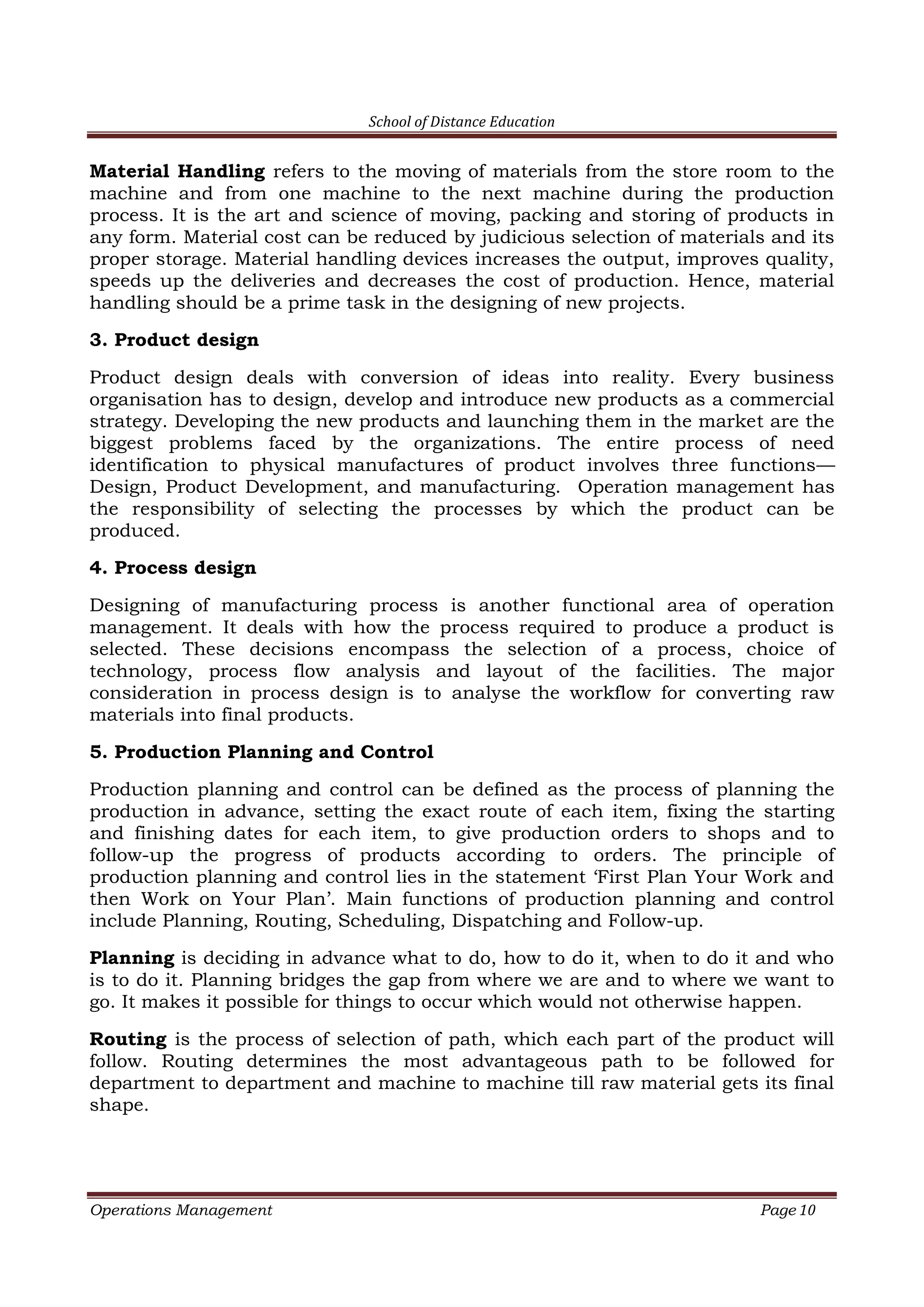School of Distance Education
Operations Management Page 10
Material Handling refers to the moving of materials from the store room to the
machine and from one machine to the next machine during the production
process. It is the art and science of moving, packing and storing of products in
any form. Material cost can be reduced by judicious selection of materials and its
proper storage. Material handling devices increases the output, improves quality,
speeds up the deliveries and decreases the cost of production. Hence, material
handling should be a prime task in the designing of new projects.
3. Product design
Product design deals with conversion of ideas into reality. Every business
organisation has to design, develop and introduce new products as a commercial
strategy. Developing the new products and launching them in the market are the
biggest problems faced by the organizations. The entire process of need
identification to physical manufactures of product involves three functions—
Design, Product Development, and manufacturing. Operation management has
the responsibility of selecting the processes by which the product can be
produced.
4. Process design
Designing of manufacturing process is another functional area of operation
management. It deals with how the process required to produce a product is
selected. These decisions encompass the selection of a process, choice of
technology, process flow analysis and layout of the facilities. The major
consideration in process design is to analyse the workflow for converting raw
materials into final products.
5. Production Planning and Control
Production planning and control can be defined as the process of planning the
production in advance, setting the exact route of each item, fixing the starting
and finishing dates for each item, to give production orders to shops and to
follow-up the progress of products according to orders. The principle of
production planning and control lies in the statement ‘First Plan Your Work and
then Work on Your Plan’. Main functions of production planning and control
include Planning, Routing, Scheduling, Dispatching and Follow-up.
Planning is deciding in advance what to do, how to do it, when to do it and who
is to do it. Planning bridges the gap from where we are and to where we want to
go. It makes it possible for things to occur which would not otherwise happen.
Routing is the process of selection of path, which each part of the product will
follow. Routing determines the most advantageous path to be followed for
department to department and machine to machine till raw material gets its final
shape.
 