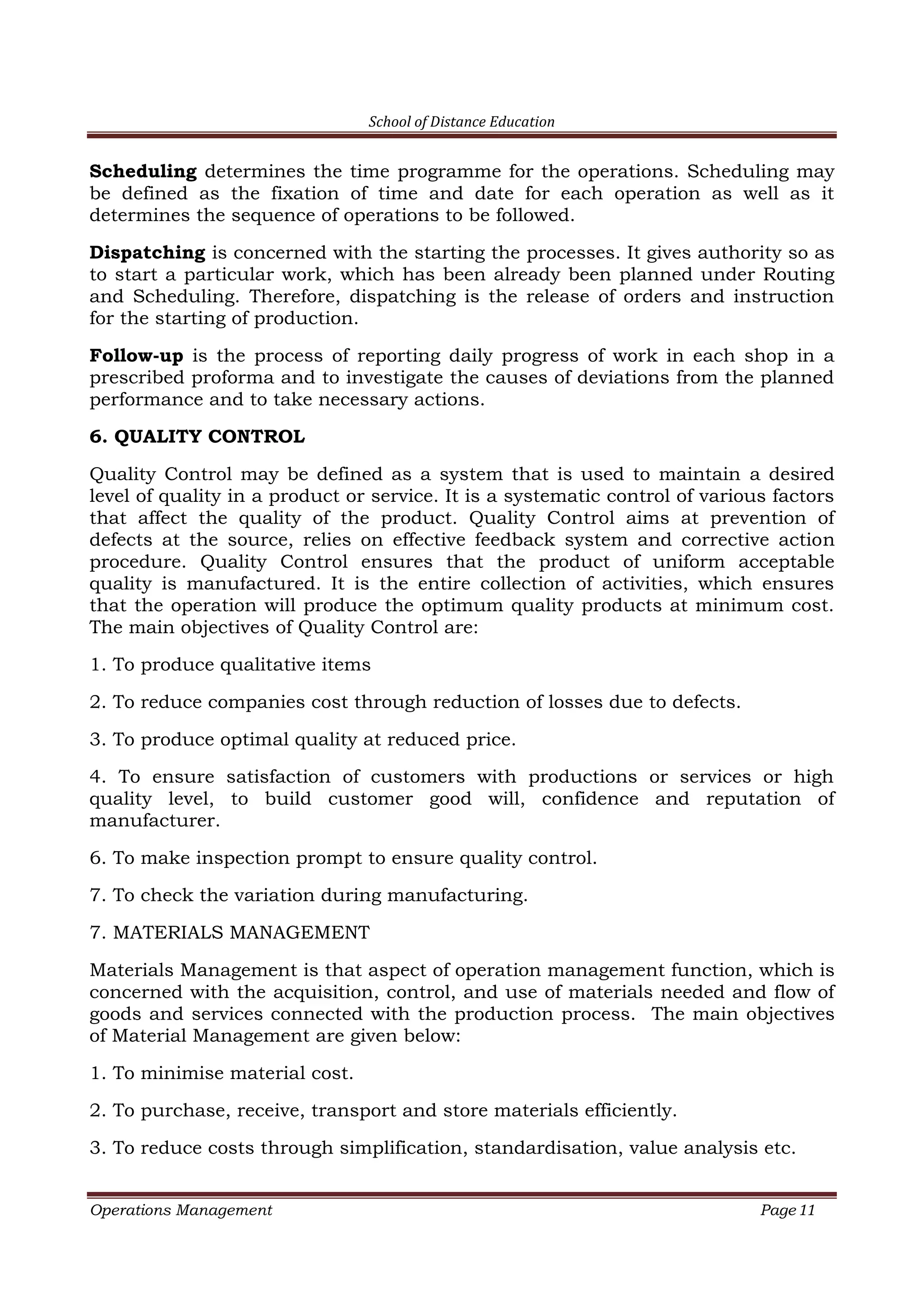 School of Distance Education
Operations Management Page 11
Scheduling determines the time programme for the operations. Scheduling may
be defined as the fixation of time and date for each operation as well as it
determines the sequence of operations to be followed.
Dispatching is concerned with the starting the processes. It gives authority so as
to start a particular work, which has been already been planned under Routing
and Scheduling. Therefore, dispatching is the release of orders and instruction
for the starting of production.
Follow-up is the process of reporting daily progress of work in each shop in a
prescribed proforma and to investigate the causes of deviations from the planned
performance and to take necessary actions.
6. QUALITY CONTROL
Quality Control may be defined as a system that is used to maintain a desired
level of quality in a product or service. It is a systematic control of various factors
that affect the quality of the product. Quality Control aims at prevention of
defects at the source, relies on effective feedback system and corrective action
procedure. Quality Control ensures that the product of uniform acceptable
quality is manufactured. It is the entire collection of activities, which ensures
that the operation will produce the optimum quality products at minimum cost.
The main objectives of Quality Control are:
1. To produce qualitative items
2. To reduce companies cost through reduction of losses due to defects.
3. To produce optimal quality at reduced price.
4. To ensure satisfaction of customers with productions or services or high
quality level, to build customer good will, confidence and reputation of
manufacturer.
6. To make inspection prompt to ensure quality control.
7. To check the variation during manufacturing.
7. MATERIALS MANAGEMENT
Materials Management is that aspect of operation management function, which is
concerned with the acquisition, control, and use of materials needed and flow of
goods and services connected with the production process. The main objectives
of Material Management are given below:
1. To minimise material cost.
2. To purchase, receive, transport and store materials efficiently.
3. To reduce costs through simplification, standardisation, value analysis etc.
 