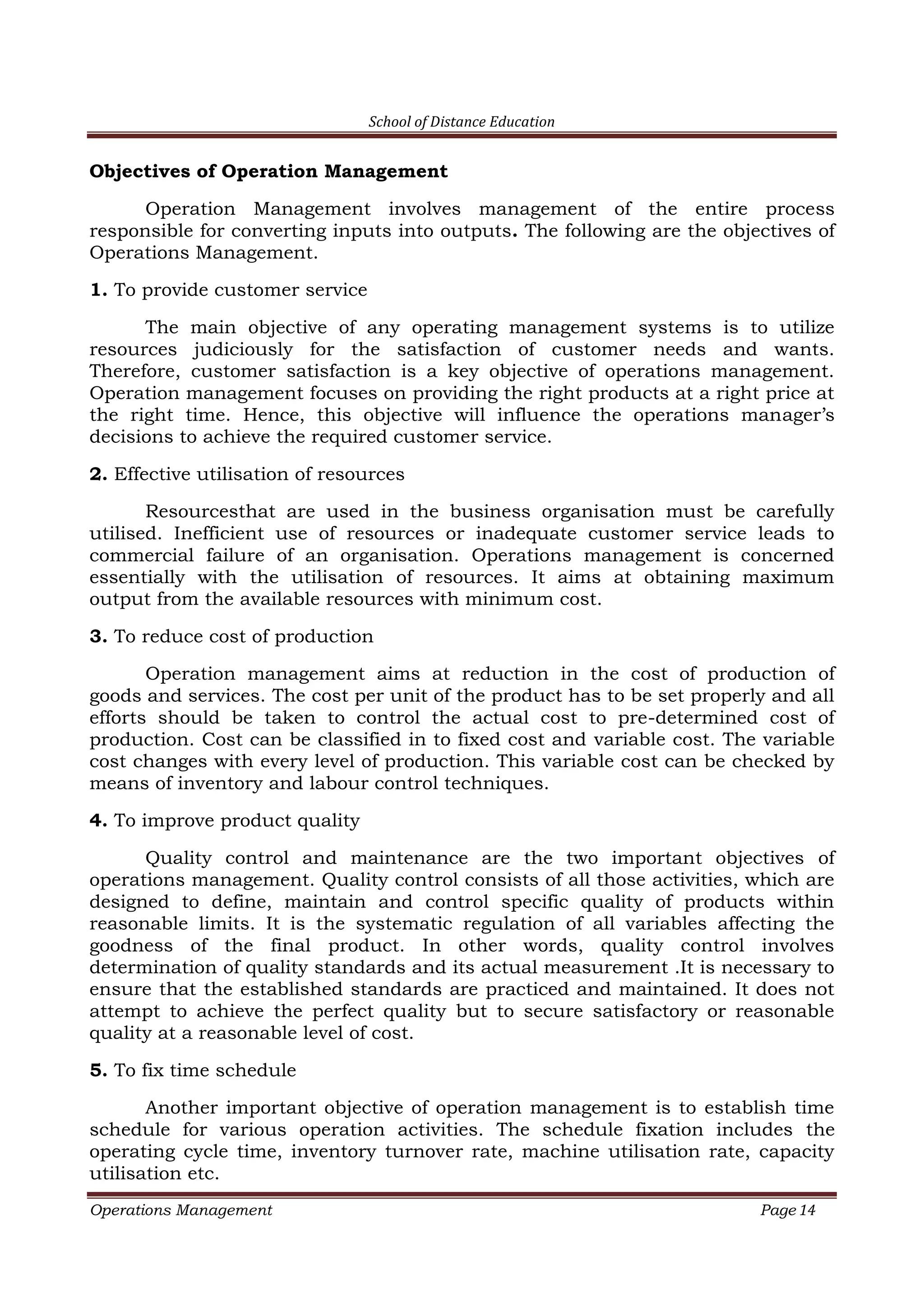 School of Distance Education
Operations Management Page 14
Objectives of Operation Management
Operation Management involves management of the entire process
responsible for converting inputs into outputs. The following are the objectives of
Operations Management.
1. To provide customer service
The main objective of any operating management systems is to utilize
resources judiciously for the satisfaction of customer needs and wants.
Therefore, customer satisfaction is a key objective of operations management.
Operation management focuses on providing the right products at a right price at
the right time. Hence, this objective will influence the operations manager’s
decisions to achieve the required customer service.
2. Effective utilisation of resources
Resourcesthat are used in the business organisation must be carefully
utilised. Inefficient use of resources or inadequate customer service leads to
commercial failure of an organisation. Operations management is concerned
essentially with the utilisation of resources. It aims at obtaining maximum
output from the available resources with minimum cost.
3. To reduce cost of production
Operation management aims at reduction in the cost of production of
goods and services. The cost per unit of the product has to be set properly and all
efforts should be taken to control the actual cost to pre-determined cost of
production. Cost can be classified in to fixed cost and variable cost. The variable
cost changes with every level of production. This variable cost can be checked by
means of inventory and labour control techniques.
4. To improve product quality
Quality control and maintenance are the two important objectives of
operations management. Quality control consists of all those activities, which are
designed to define, maintain and control specific quality of products within
reasonable limits. It is the systematic regulation of all variables affecting the
goodness of the final product. In other words, quality control involves
determination of quality standards and its actual measurement .It is necessary to
ensure that the established standards are practiced and maintained. It does not
attempt to achieve the perfect quality but to secure satisfactory or reasonable
quality at a reasonable level of cost.
5. To fix time schedule
Another important objective of operation management is to establish time
schedule for various operation activities. The schedule fixation includes the
operating cycle time, inventory turnover rate, machine utilisation rate, capacity
utilisation etc.
 