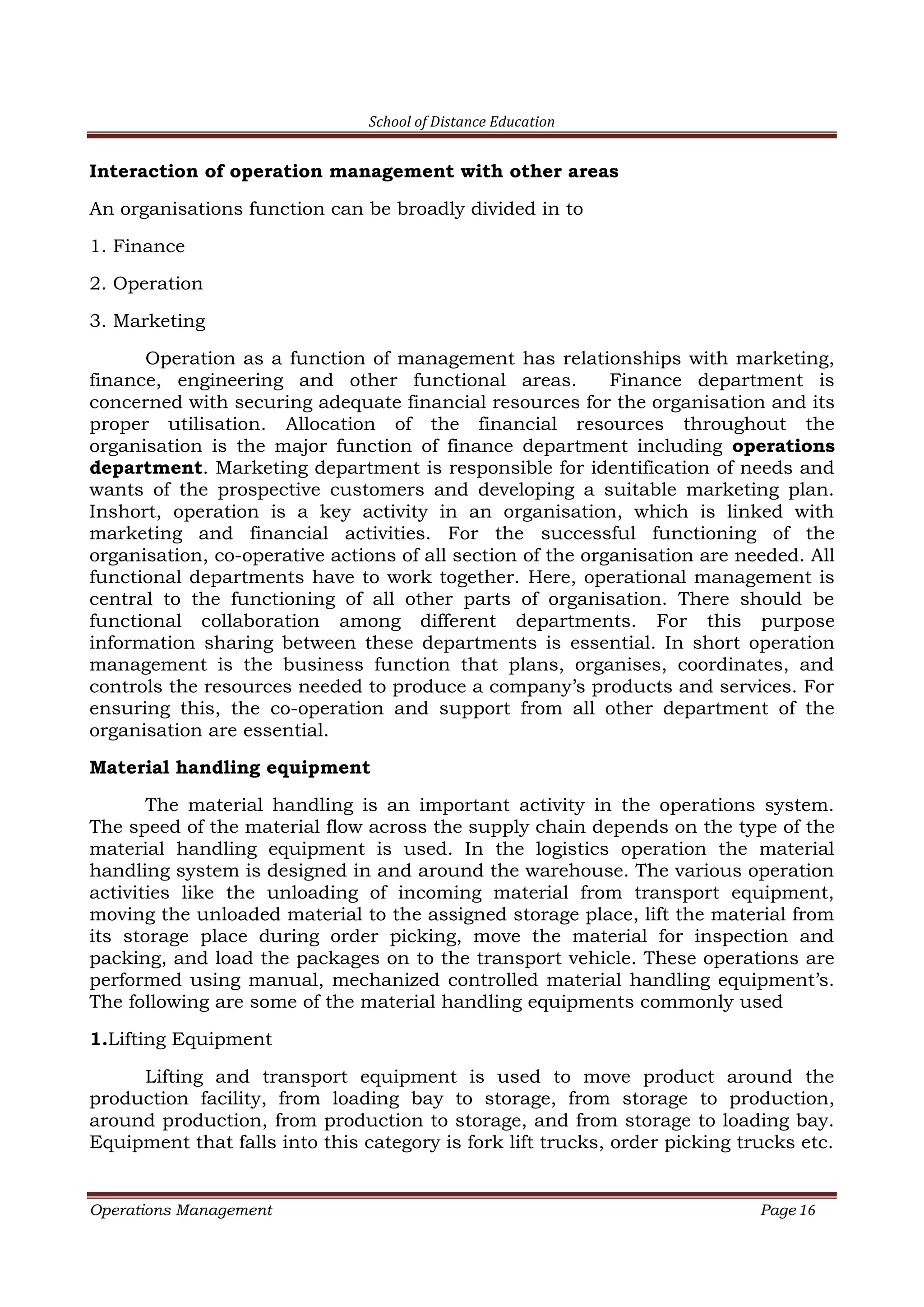 School of Distance Education
Operations Management Page 16
Interaction of operation management with other areas
An organisations function can be broadly divided in to
1. Finance
2. Operation
3. Marketing
Operation as a function of management has relationships with marketing,
finance, engineering and other functional areas. Finance department is
concerned with securing adequate financial resources for the organisation and its
proper utilisation. Allocation of the financial resources throughout the
organisation is the major function of finance department including operations
department. Marketing department is responsible for identification of needs and
wants of the prospective customers and developing a suitable marketing plan.
Inshort, operation is a key activity in an organisation, which is linked with
marketing and financial activities. For the successful functioning of the
organisation, co-operative actions of all section of the organisation are needed. All
functional departments have to work together. Here, operational management is
central to the functioning of all other parts of organisation. There should be
functional collaboration among different departments. For this purpose
information sharing between these departments is essential. In short operation
management is the business function that plans, organises, coordinates, and
controls the resources needed to produce a company’s products and services. For
ensuring this, the co-operation and support from all other department of the
organisation are essential.
Material handling equipment
The material handling is an important activity in the operations system.
The speed of the material flow across the supply chain depends on the type of the
material handling equipment is used. In the logistics operation the material
handling system is designed in and around the warehouse. The various operation
activities like the unloading of incoming material from transport equipment,
moving the unloaded material to the assigned storage place, lift the material from
its storage place during order picking, move the material for inspection and
packing, and load the packages on to the transport vehicle. These operations are
performed using manual, mechanized controlled material handling equipment’s.
The following are some of the material handling equipments commonly used
1.Lifting Equipment
Lifting and transport equipment is used to move product around the
production facility, from loading bay to storage, from storage to production,
around production, from production to storage, and from storage to loading bay.
Equipment that falls into this category is fork lift trucks, order picking trucks etc.
 