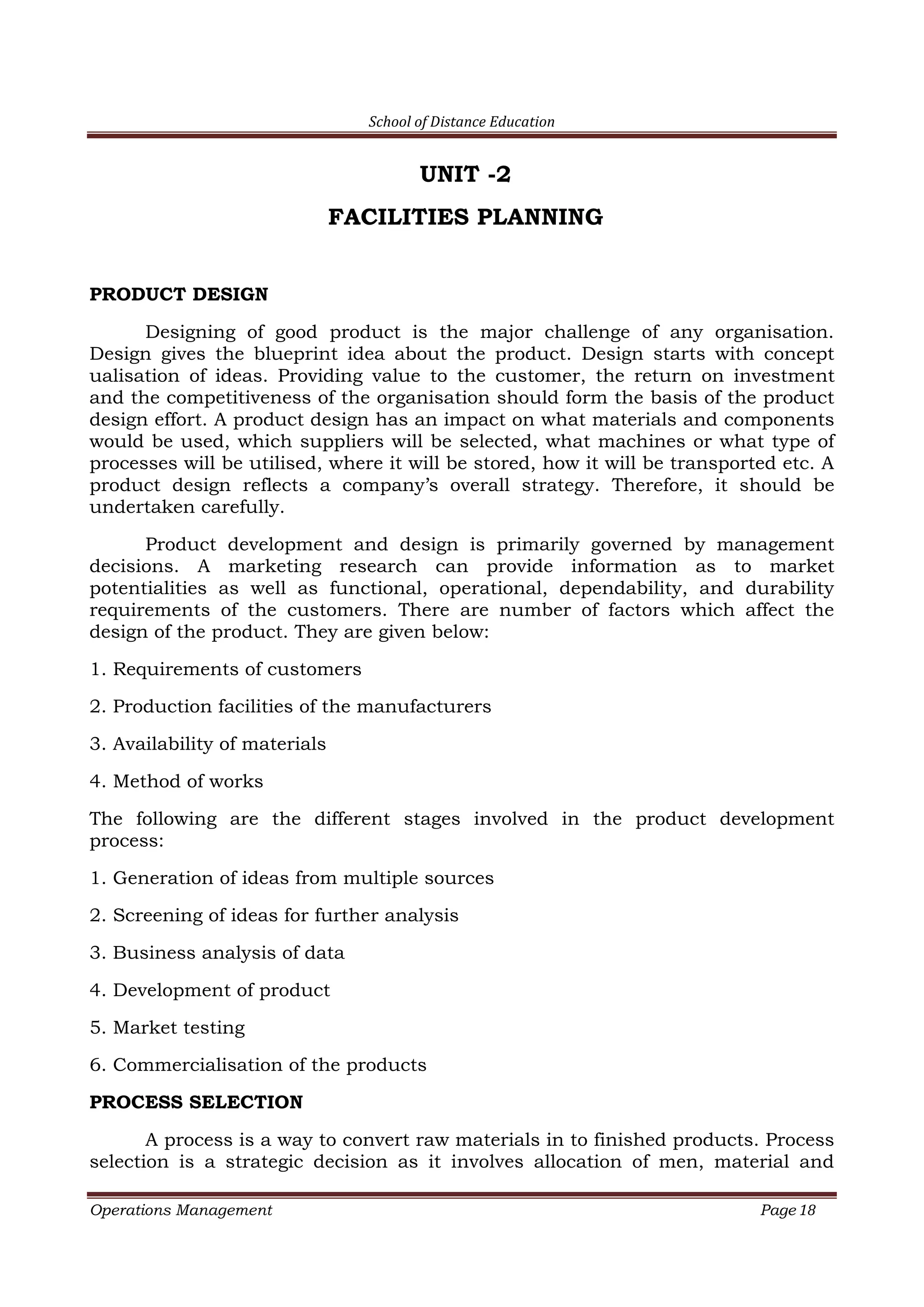 School of Distance Education
Operations Management Page 18
UNIT -2
FACILITIES PLANNING
PRODUCT DESIGN
Designing of good product is the major challenge of any organisation.
Design gives the blueprint idea about the product. Design starts with concept
ualisation of ideas. Providing value to the customer, the return on investment
and the competitiveness of the organisation should form the basis of the product
design effort. A product design has an impact on what materials and components
would be used, which suppliers will be selected, what machines or what type of
processes will be utilised, where it will be stored, how it will be transported etc. A
product design reflects a company’s overall strategy. Therefore, it should be
undertaken carefully.
Product development and design is primarily governed by management
decisions. A marketing research can provide information as to market
potentialities as well as functional, operational, dependability, and durability
requirements of the customers. There are number of factors which affect the
design of the product. They are given below:
1. Requirements of customers
2. Production facilities of the manufacturers
3. Availability of materials
4. Method of works
The following are the different stages involved in the product development
process:
1. Generation of ideas from multiple sources
2. Screening of ideas for further analysis
3. Business analysis of data
4. Development of product
5. Market testing
6. Commercialisation of the products
PROCESS SELECTION
A process is a way to convert raw materials in to finished products. Process
selection is a strategic decision as it involves allocation of men, material and
 