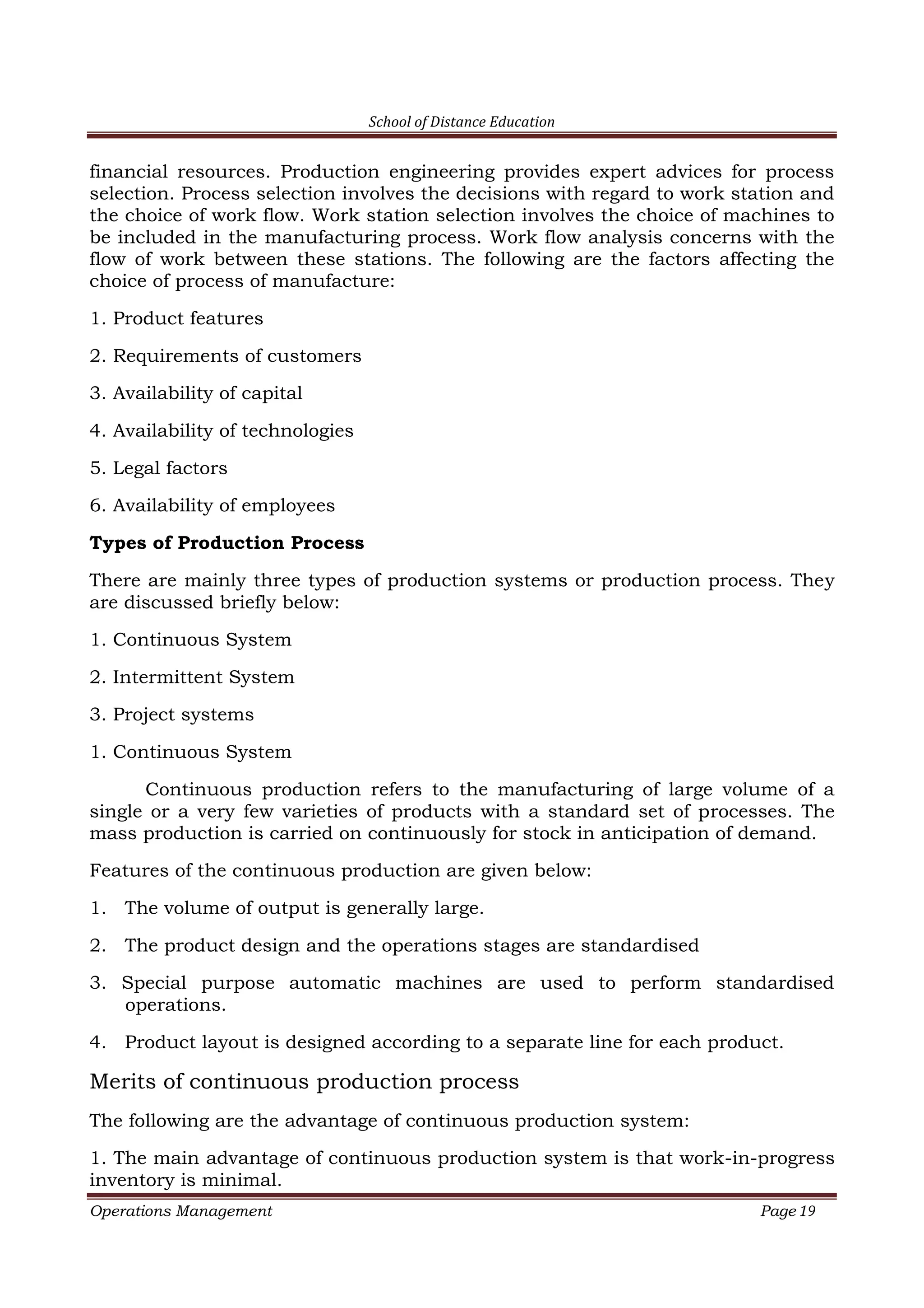 School of Distance Education
Operations Management Page 19
financial resources. Production engineering provides expert advices for process
selection. Process selection involves the decisions with regard to work station and
the choice of work flow. Work station selection involves the choice of machines to
be included in the manufacturing process. Work flow analysis concerns with the
flow of work between these stations. The following are the factors affecting the
choice of process of manufacture:
1. Product features
2. Requirements of customers
3. Availability of capital
4. Availability of technologies
5. Legal factors
6. Availability of employees
Types of Production Process
There are mainly three types of production systems or production process. They
are discussed briefly below:
1. Continuous System
2. Intermittent System
3. Project systems
1. Continuous System
Continuous production refers to the manufacturing of large volume of a
single or a very few varieties of products with a standard set of processes. The
mass production is carried on continuously for stock in anticipation of demand.
Features of the continuous production are given below:
1. The volume of output is generally large.
2. The product design and the operations stages are standardised
3. Special purpose automatic machines are used to perform standardised
operations.
4. Product layout is designed according to a separate line for each product.
Merits of continuous production process
The following are the advantage of continuous production system:
1. The main advantage of continuous production system is that work-in-progress
inventory is minimal.
 