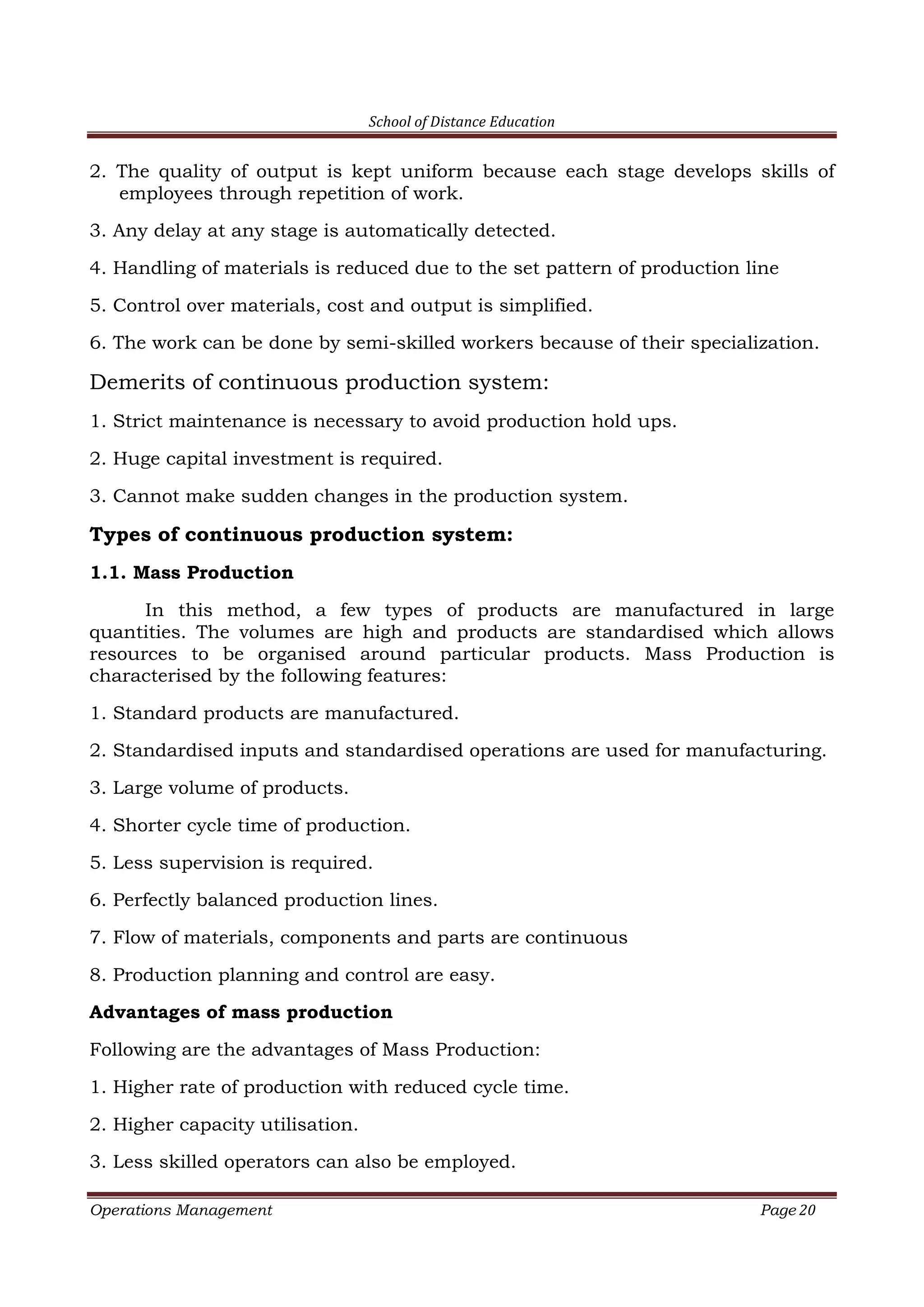 School of Distance Education
Operations Management Page 20
2. The quality of output is kept uniform because each stage develops skills of
employees through repetition of work.
3. Any delay at any stage is automatically detected.
4. Handling of materials is reduced due to the set pattern of production line
5. Control over materials, cost and output is simplified.
6. The work can be done by semi-skilled workers because of their specialization.
Demerits of continuous production system:
1. Strict maintenance is necessary to avoid production hold ups.
2. Huge capital investment is required.
3. Cannot make sudden changes in the production system.
Types of continuous production system:
1.1. Mass Production
In this method, a few types of products are manufactured in large
quantities. The volumes are high and products are standardised which allows
resources to be organised around particular products. Mass Production is
characterised by the following features:
1. Standard products are manufactured.
2. Standardised inputs and standardised operations are used for manufacturing.
3. Large volume of products.
4. Shorter cycle time of production.
5. Less supervision is required.
6. Perfectly balanced production lines.
7. Flow of materials, components and parts are continuous
8. Production planning and control are easy.
Advantages of mass production
Following are the advantages of Mass Production:
1. Higher rate of production with reduced cycle time.
2. Higher capacity utilisation.
3. Less skilled operators can also be employed.
 