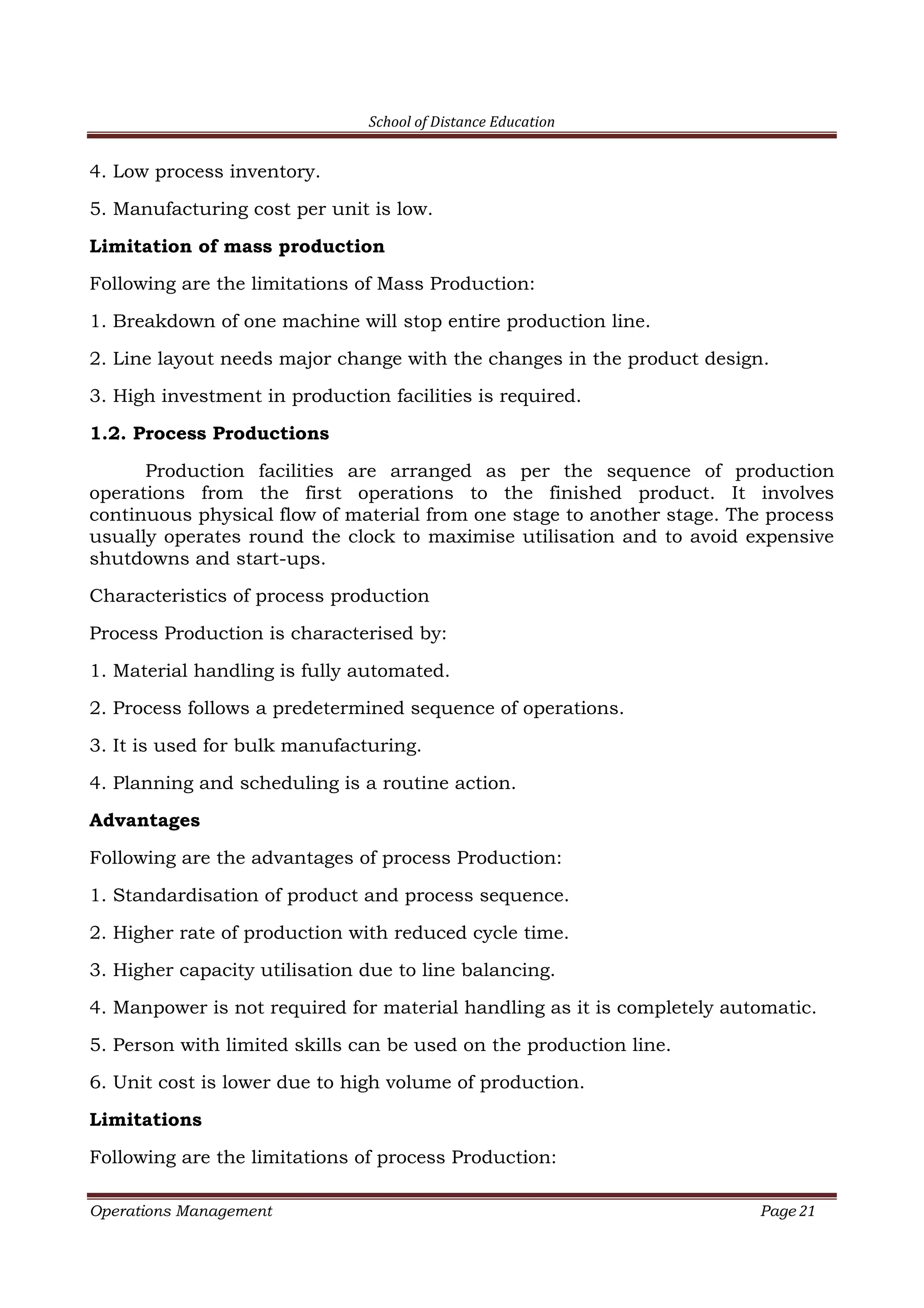 School of Distance Education
Operations Management Page 21
4. Low process inventory.
5. Manufacturing cost per unit is low.
Limitation of mass production
Following are the limitations of Mass Production:
1. Breakdown of one machine will stop entire production line.
2. Line layout needs major change with the changes in the product design.
3. High investment in production facilities is required.
1.2. Process Productions
Production facilities are arranged as per the sequence of production
operations from the first operations to the finished product. It involves
continuous physical flow of material from one stage to another stage. The process
usually operates round the clock to maximise utilisation and to avoid expensive
shutdowns and start-ups.
Characteristics of process production
Process Production is characterised by:
1. Material handling is fully automated.
2. Process follows a predetermined sequence of operations.
3. It is used for bulk manufacturing.
4. Planning and scheduling is a routine action.
Advantages
Following are the advantages of process Production:
1. Standardisation of product and process sequence.
2. Higher rate of production with reduced cycle time.
3. Higher capacity utilisation due to line balancing.
4. Manpower is not required for material handling as it is completely automatic.
5. Person with limited skills can be used on the production line.
6. Unit cost is lower due to high volume of production.
Limitations
Following are the limitations of process Production:
 