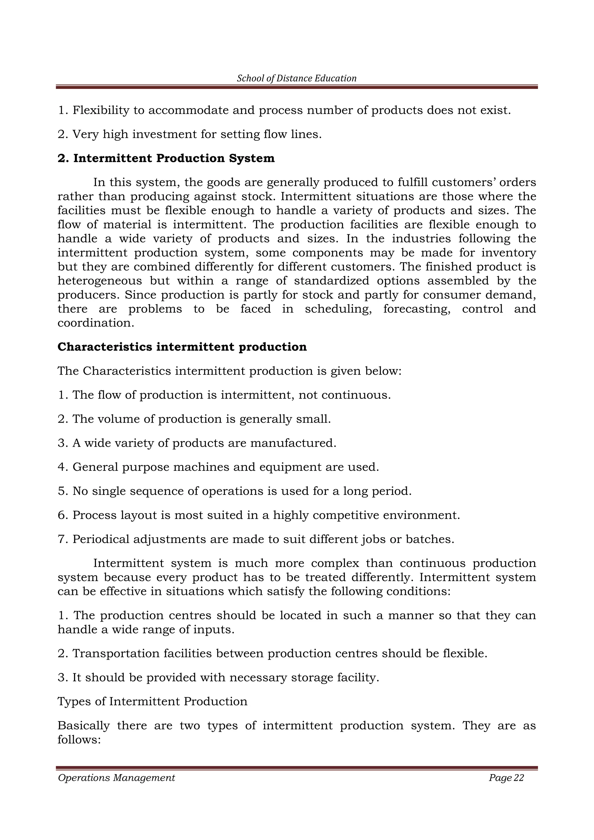 School of Distance Education
Operations Management Page 22
1. Flexibility to accommodate and process number of products does not exist.
2. Very high investment for setting flow lines.
2. Intermittent Production System
In this system, the goods are generally produced to fulfill customers’ orders
rather than producing against stock. Intermittent situations are those where the
facilities must be flexible enough to handle a variety of products and sizes. The
flow of material is intermittent. The production facilities are flexible enough to
handle a wide variety of products and sizes. In the industries following the
intermittent production system, some components may be made for inventory
but they are combined differently for different customers. The finished product is
heterogeneous but within a range of standardized options assembled by the
producers. Since production is partly for stock and partly for consumer demand,
there are problems to be faced in scheduling, forecasting, control and
coordination.
Characteristics intermittent production
The Characteristics intermittent production is given below:
1. The flow of production is intermittent, not continuous.
2. The volume of production is generally small.
3. A wide variety of products are manufactured.
4. General purpose machines and equipment are used.
5. No single sequence of operations is used for a long period.
6. Process layout is most suited in a highly competitive environment.
7. Periodical adjustments are made to suit different jobs or batches.
Intermittent system is much more complex than continuous production
system because every product has to be treated differently. Intermittent system
can be effective in situations which satisfy the following conditions:
1. The production centres should be located in such a manner so that they can
handle a wide range of inputs.
2. Transportation facilities between production centres should be flexible.
3. It should be provided with necessary storage facility.
Types of Intermittent Production
Basically there are two types of intermittent production system. They are as
follows:
 
