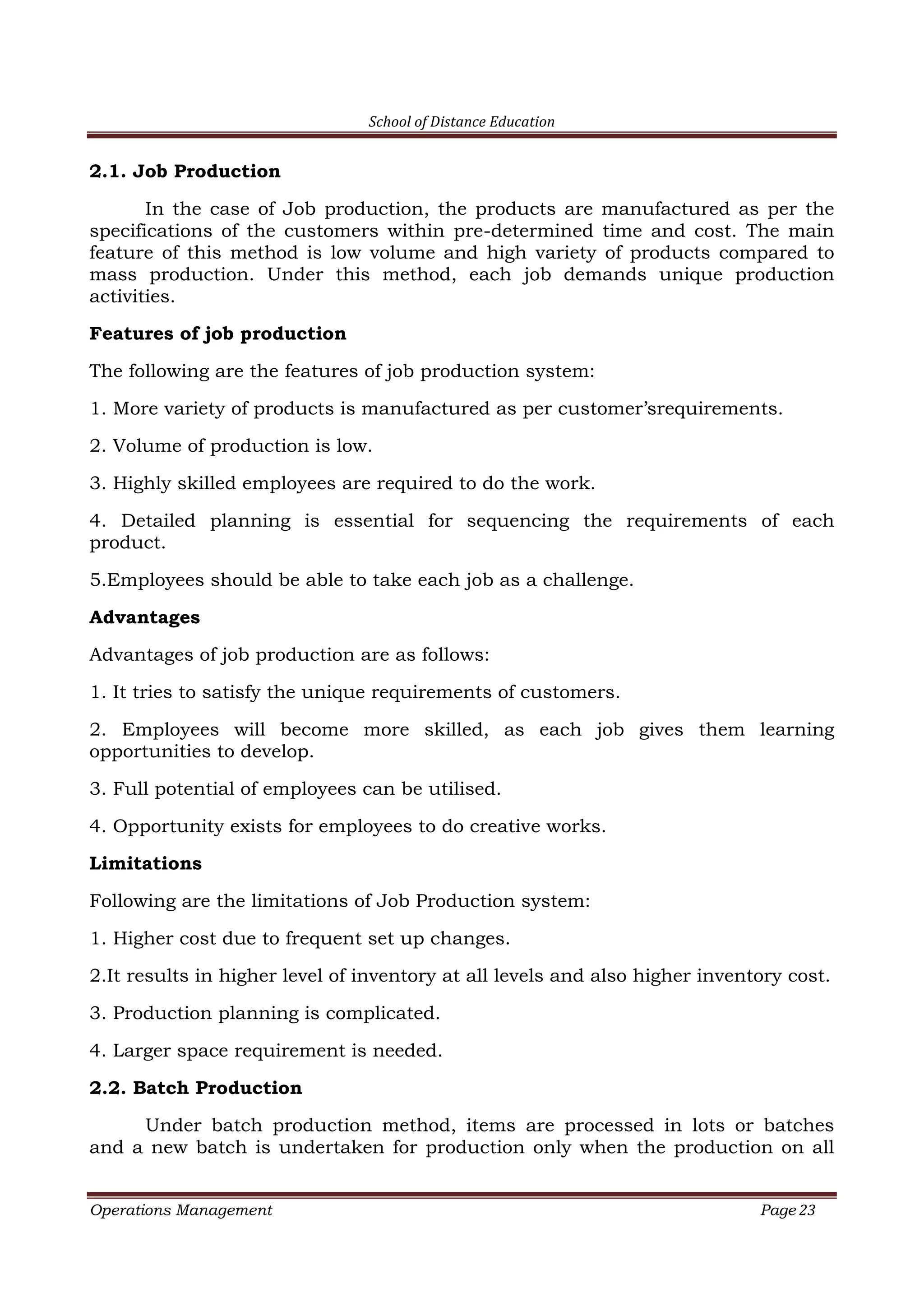 School of Distance Education
Operations Management Page 23
2.1. Job Production
In the case of Job production, the products are manufactured as per the
specifications of the customers within pre-determined time and cost. The main
feature of this method is low volume and high variety of products compared to
mass production. Under this method, each job demands unique production
activities.
Features of job production
The following are the features of job production system:
1. More variety of products is manufactured as per customer’srequirements.
2. Volume of production is low.
3. Highly skilled employees are required to do the work.
4. Detailed planning is essential for sequencing the requirements of each
product.
5.Employees should be able to take each job as a challenge.
Advantages
Advantages of job production are as follows:
1. It tries to satisfy the unique requirements of customers.
2. Employees will become more skilled, as each job gives them learning
opportunities to develop.
3. Full potential of employees can be utilised.
4. Opportunity exists for employees to do creative works.
Limitations
Following are the limitations of Job Production system:
1. Higher cost due to frequent set up changes.
2.It results in higher level of inventory at all levels and also higher inventory cost.
3. Production planning is complicated.
4. Larger space requirement is needed.
2.2. Batch Production
Under batch production method, items are processed in lots or batches
and a new batch is undertaken for production only when the production on all
 