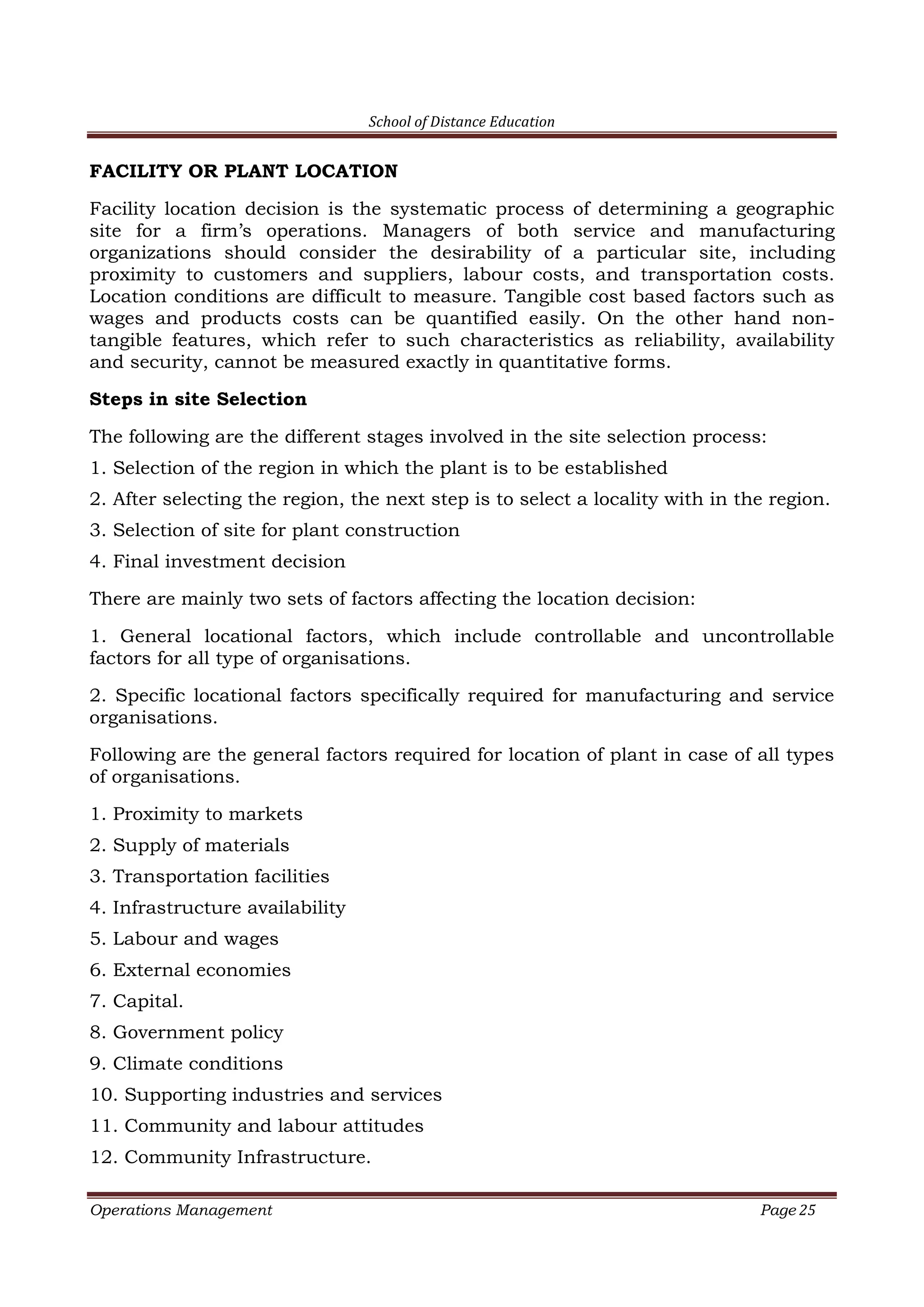 School of Distance Education
Operations Management Page 25
FACILITY OR PLANT LOCATION
Facility location decision is the systematic process of determining a geographic
site for a firm’s operations. Managers of both service and manufacturing
organizations should consider the desirability of a particular site, including
proximity to customers and suppliers, labour costs, and transportation costs.
Location conditions are difficult to measure. Tangible cost based factors such as
wages and products costs can be quantified easily. On the other hand non-
tangible features, which refer to such characteristics as reliability, availability
and security, cannot be measured exactly in quantitative forms.
Steps in site Selection
The following are the different stages involved in the site selection process:
1. Selection of the region in which the plant is to be established
2. After selecting the region, the next step is to select a locality with in the region.
3. Selection of site for plant construction
4. Final investment decision
There are mainly two sets of factors affecting the location decision:
1. General locational factors, which include controllable and uncontrollable
factors for all type of organisations.
2. Specific locational factors specifically required for manufacturing and service
organisations.
Following are the general factors required for location of plant in case of all types
of organisations.
1. Proximity to markets
2. Supply of materials
3. Transportation facilities
4. Infrastructure availability
5. Labour and wages
6. External economies
7. Capital.
8. Government policy
9. Climate conditions
10. Supporting industries and services
11. Community and labour attitudes
12. Community Infrastructure.
 