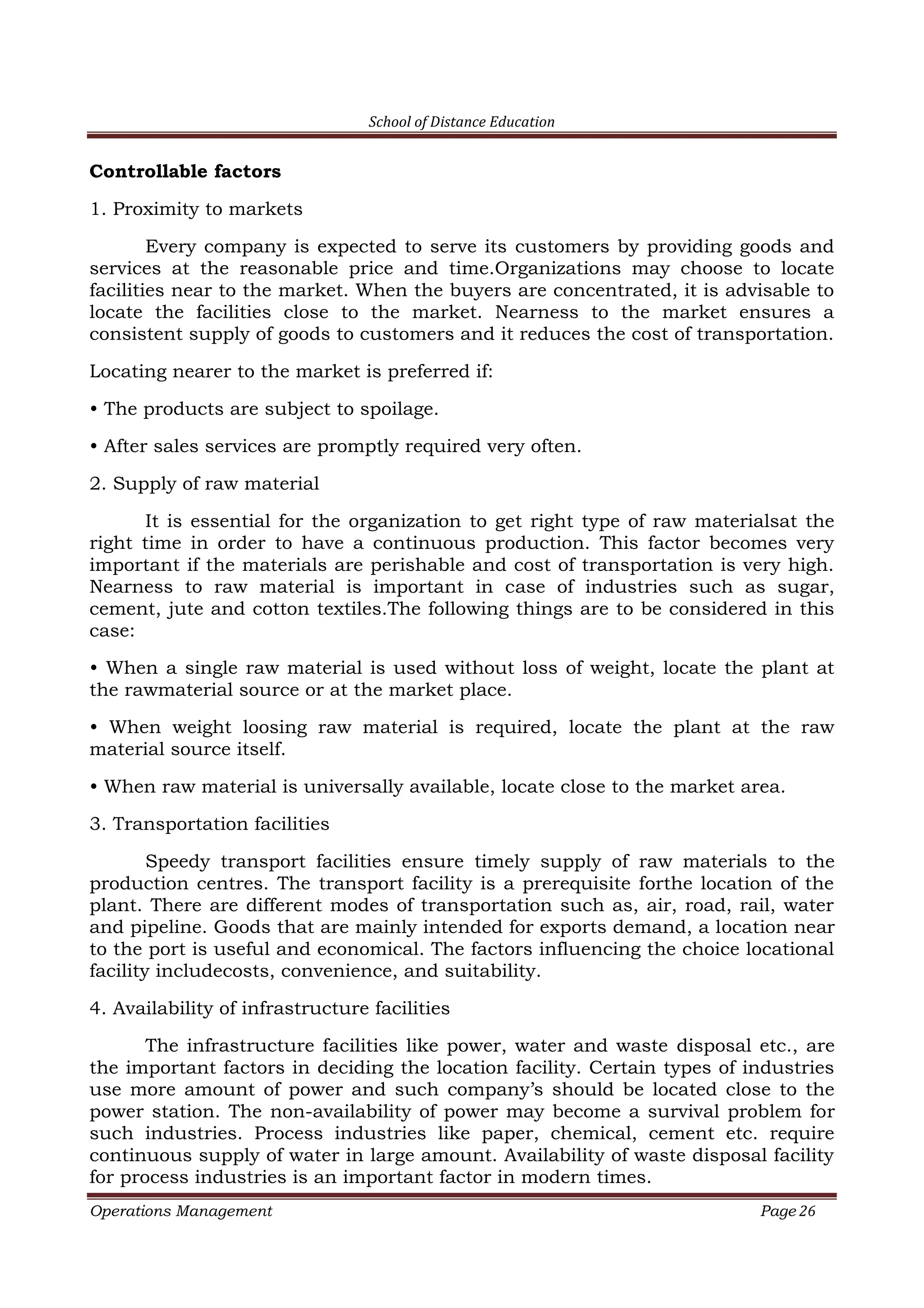 School of Distance Education
Operations Management Page 26
Controllable factors
1. Proximity to markets
Every company is expected to serve its customers by providing goods and
services at the reasonable price and time.Organizations may choose to locate
facilities near to the market. When the buyers are concentrated, it is advisable to
locate the facilities close to the market. Nearness to the market ensures a
consistent supply of goods to customers and it reduces the cost of transportation.
Locating nearer to the market is preferred if:
• The products are subject to spoilage.
• After sales services are promptly required very often.
2. Supply of raw material
It is essential for the organization to get right type of raw materialsat the
right time in order to have a continuous production. This factor becomes very
important if the materials are perishable and cost of transportation is very high.
Nearness to raw material is important in case of industries such as sugar,
cement, jute and cotton textiles.The following things are to be considered in this
case:
• When a single raw material is used without loss of weight, locate the plant at
the rawmaterial source or at the market place.
• When weight loosing raw material is required, locate the plant at the raw
material source itself.
• When raw material is universally available, locate close to the market area.
3. Transportation facilities
Speedy transport facilities ensure timely supply of raw materials to the
production centres. The transport facility is a prerequisite forthe location of the
plant. There are different modes of transportation such as, air, road, rail, water
and pipeline. Goods that are mainly intended for exports demand, a location near
to the port is useful and economical. The factors influencing the choice locational
facility includecosts, convenience, and suitability.
4. Availability of infrastructure facilities
The infrastructure facilities like power, water and waste disposal etc., are
the important factors in deciding the location facility. Certain types of industries
use more amount of power and such company’s should be located close to the
power station. The non-availability of power may become a survival problem for
such industries. Process industries like paper, chemical, cement etc. require
continuous supply of water in large amount. Availability of waste disposal facility
for process industries is an important factor in modern times.
 