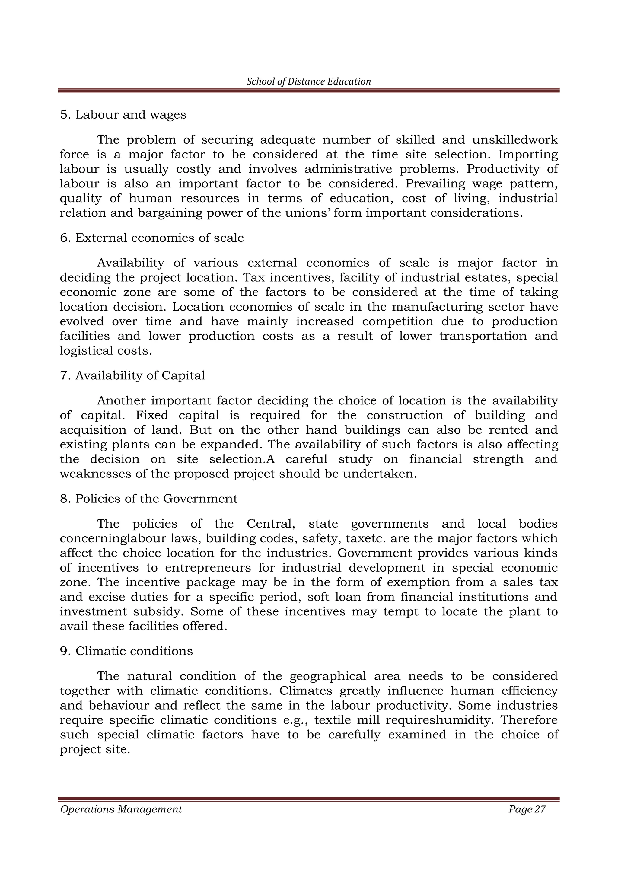 School of Distance Education
Operations Management Page 27
5. Labour and wages
The problem of securing adequate number of skilled and unskilledwork
force is a major factor to be considered at the time site selection. Importing
labour is usually costly and involves administrative problems. Productivity of
labour is also an important factor to be considered. Prevailing wage pattern,
quality of human resources in terms of education, cost of living, industrial
relation and bargaining power of the unions’ form important considerations.
6. External economies of scale
Availability of various external economies of scale is major factor in
deciding the project location. Tax incentives, facility of industrial estates, special
economic zone are some of the factors to be considered at the time of taking
location decision. Location economies of scale in the manufacturing sector have
evolved over time and have mainly increased competition due to production
facilities and lower production costs as a result of lower transportation and
logistical costs.
7. Availability of Capital
Another important factor deciding the choice of location is the availability
of capital. Fixed capital is required for the construction of building and
acquisition of land. But on the other hand buildings can also be rented and
existing plants can be expanded. The availability of such factors is also affecting
the decision on site selection.A careful study on financial strength and
weaknesses of the proposed project should be undertaken.
8. Policies of the Government
The policies of the Central, state governments and local bodies
concerninglabour laws, building codes, safety, taxetc. are the major factors which
affect the choice location for the industries. Government provides various kinds
of incentives to entrepreneurs for industrial development in special economic
zone. The incentive package may be in the form of exemption from a sales tax
and excise duties for a specific period, soft loan from financial institutions and
investment subsidy. Some of these incentives may tempt to locate the plant to
avail these facilities offered.
9. Climatic conditions
The natural condition of the geographical area needs to be considered
together with climatic conditions. Climates greatly influence human efficiency
and behaviour and reflect the same in the labour productivity. Some industries
require specific climatic conditions e.g., textile mill requireshumidity. Therefore
such special climatic factors have to be carefully examined in the choice of
project site.
 