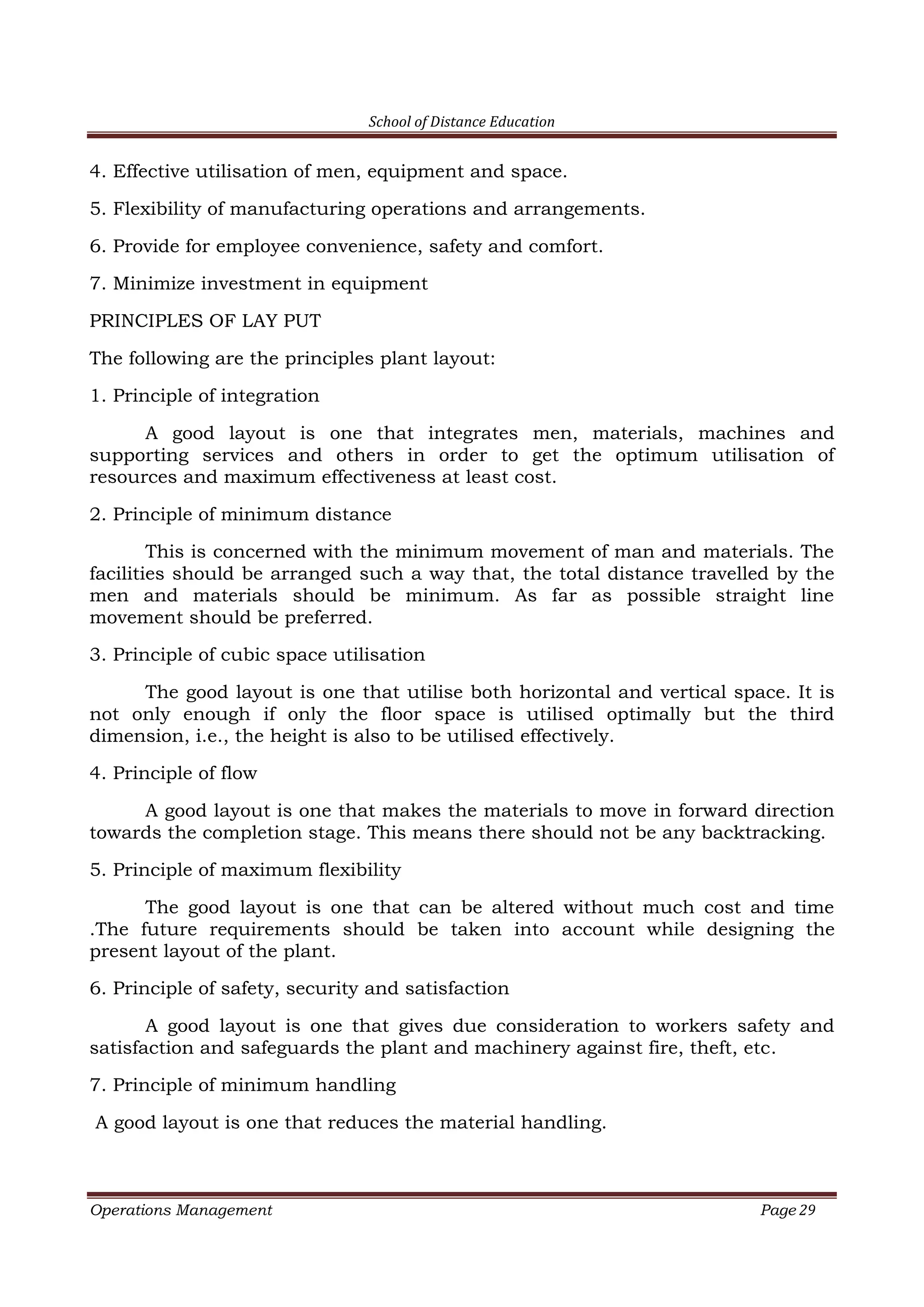 School of Distance Education
Operations Management Page 29
4. Effective utilisation of men, equipment and space.
5. Flexibility of manufacturing operations and arrangements.
6. Provide for employee convenience, safety and comfort.
7. Minimize investment in equipment
PRINCIPLES OF LAY PUT
The following are the principles plant layout:
1. Principle of integration
A good layout is one that integrates men, materials, machines and
supporting services and others in order to get the optimum utilisation of
resources and maximum effectiveness at least cost.
2. Principle of minimum distance
This is concerned with the minimum movement of man and materials. The
facilities should be arranged such a way that, the total distance travelled by the
men and materials should be minimum. As far as possible straight line
movement should be preferred.
3. Principle of cubic space utilisation
The good layout is one that utilise both horizontal and vertical space. It is
not only enough if only the floor space is utilised optimally but the third
dimension, i.e., the height is also to be utilised effectively.
4. Principle of flow
A good layout is one that makes the materials to move in forward direction
towards the completion stage. This means there should not be any backtracking.
5. Principle of maximum flexibility
The good layout is one that can be altered without much cost and time
.The future requirements should be taken into account while designing the
present layout of the plant.
6. Principle of safety, security and satisfaction
A good layout is one that gives due consideration to workers safety and
satisfaction and safeguards the plant and machinery against fire, theft, etc.
7. Principle of minimum handling
A good layout is one that reduces the material handling.
 