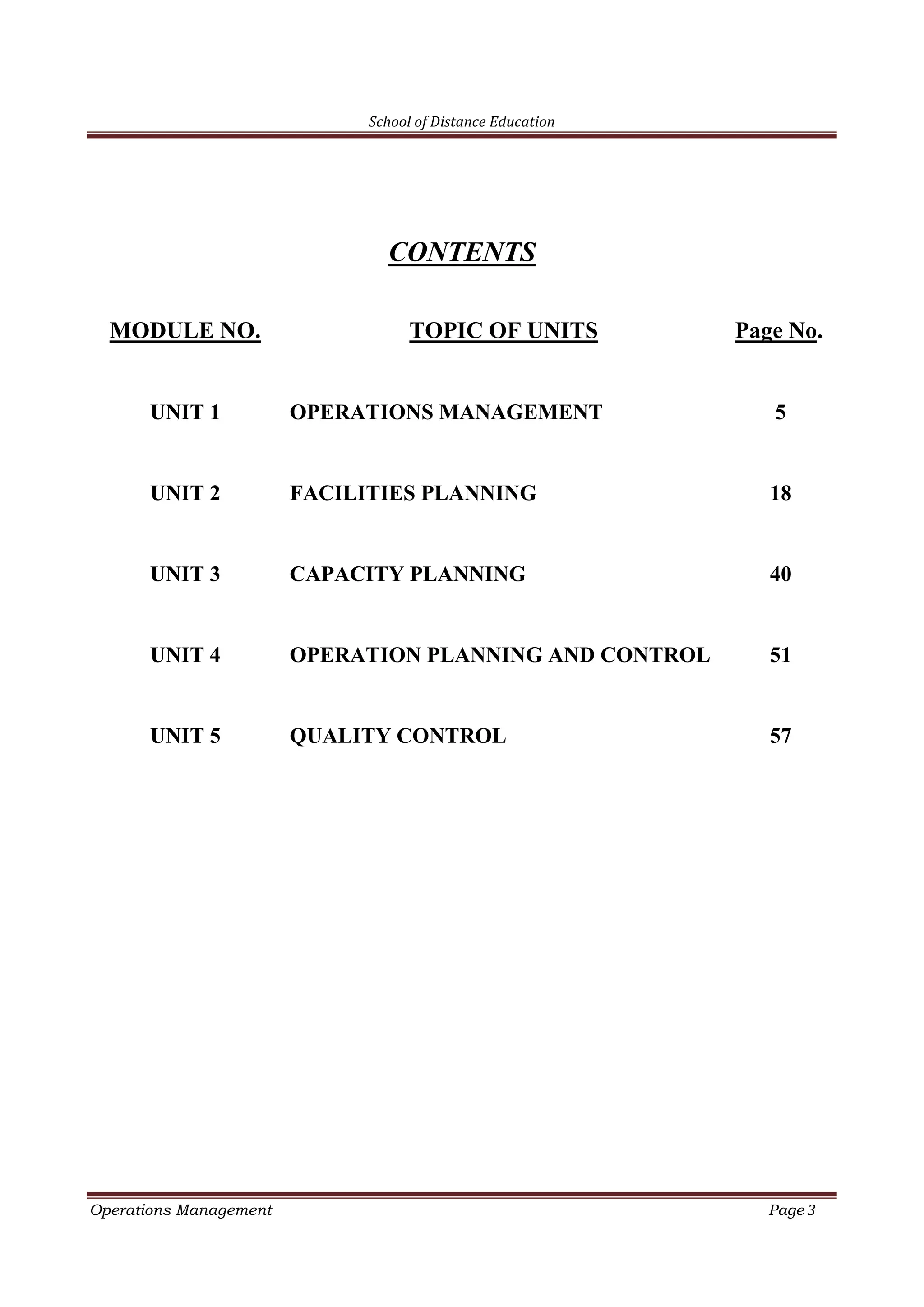 School of Distance Education
Operations Management Page 3
CONTENTS
MODULE NO. TOPIC OF UNITS Page No.
UNIT 1 OPERATIONS MANAGEMENT 5
UNIT 2 FACILITIES PLANNING 18
UNIT 3 CAPACITY PLANNING 40
UNIT 4 OPERATION PLANNING AND CONTROL 51
UNIT 5 QUALITY CONTROL 57
 