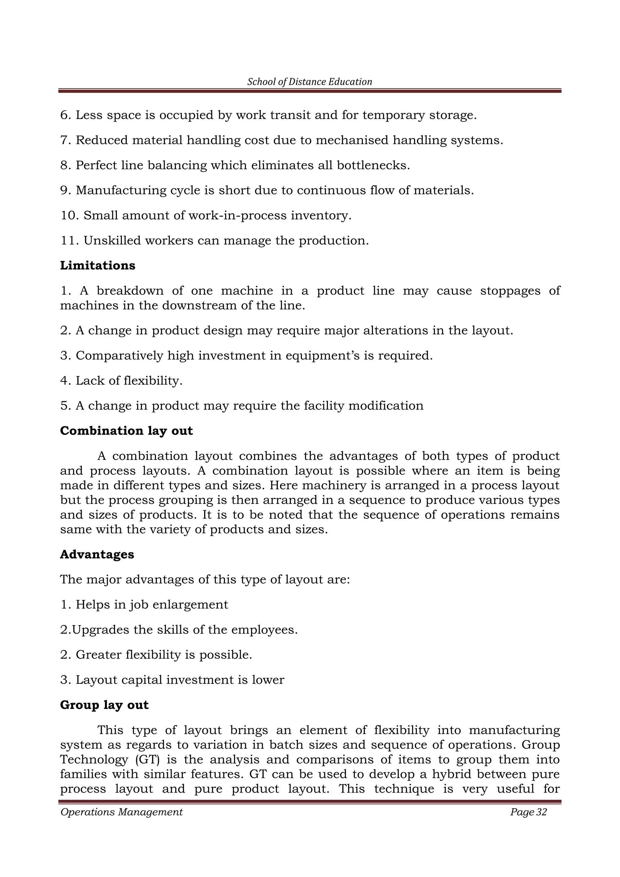 School of Distance Education
Operations Management Page 32
6. Less space is occupied by work transit and for temporary storage.
7. Reduced material handling cost due to mechanised handling systems.
8. Perfect line balancing which eliminates all bottlenecks.
9. Manufacturing cycle is short due to continuous flow of materials.
10. Small amount of work-in-process inventory.
11. Unskilled workers can manage the production.
Limitations
1. A breakdown of one machine in a product line may cause stoppages of
machines in the downstream of the line.
2. A change in product design may require major alterations in the layout.
3. Comparatively high investment in equipment’s is required.
4. Lack of flexibility.
5. A change in product may require the facility modification
Combination lay out
A combination layout combines the advantages of both types of product
and process layouts. A combination layout is possible where an item is being
made in different types and sizes. Here machinery is arranged in a process layout
but the process grouping is then arranged in a sequence to produce various types
and sizes of products. It is to be noted that the sequence of operations remains
same with the variety of products and sizes.
Advantages
The major advantages of this type of layout are:
1. Helps in job enlargement
2.Upgrades the skills of the employees.
2. Greater flexibility is possible.
3. Layout capital investment is lower
Group lay out
This type of layout brings an element of flexibility into manufacturing
system as regards to variation in batch sizes and sequence of operations. Group
Technology (GT) is the analysis and comparisons of items to group them into
families with similar features. GT can be used to develop a hybrid between pure
process layout and pure product layout. This technique is very useful for
 