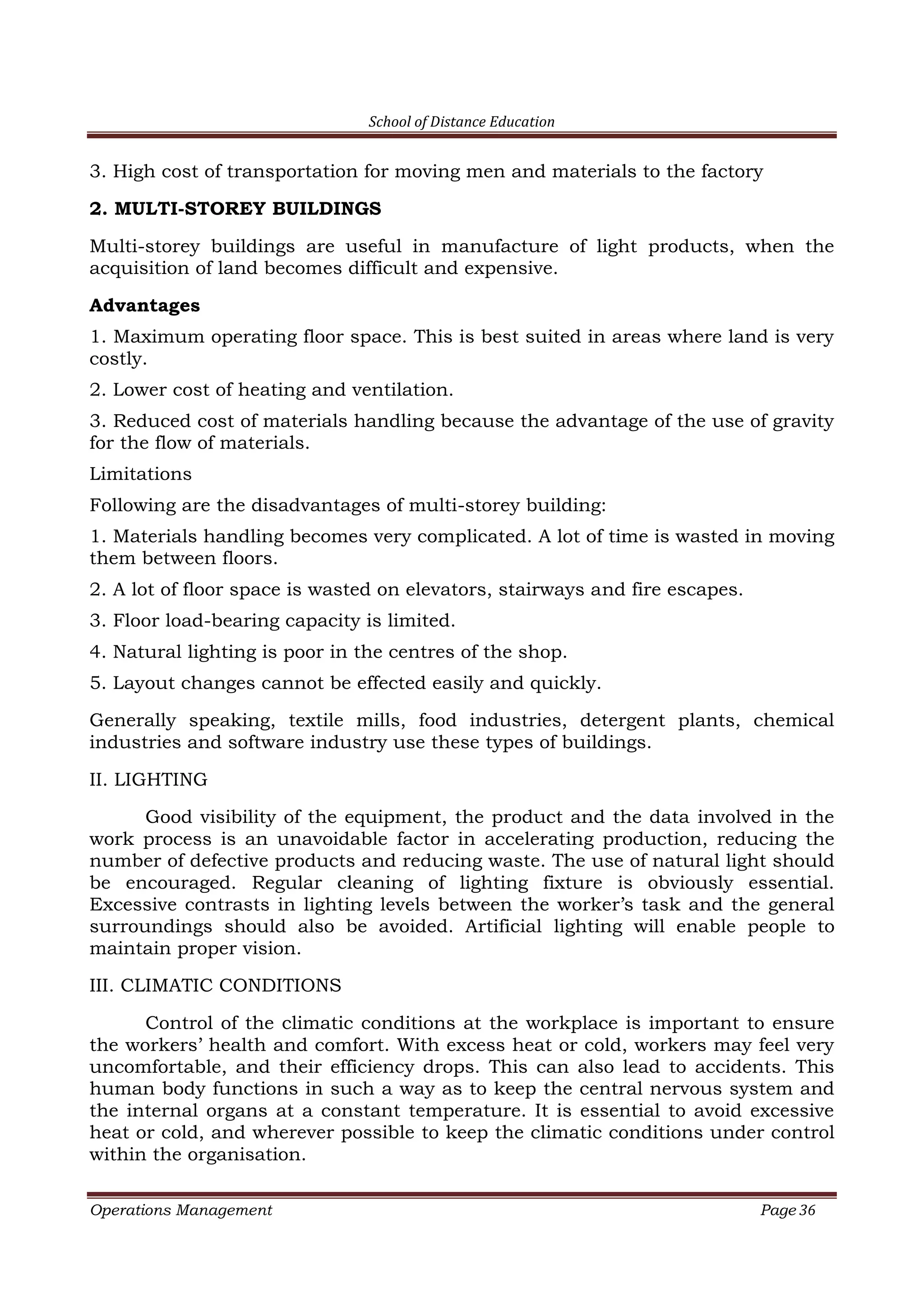 School of Distance Education
Operations Management Page 36
3. High cost of transportation for moving men and materials to the factory
2. MULTI-STOREY BUILDINGS
Multi-storey buildings are useful in manufacture of light products, when the
acquisition of land becomes difficult and expensive.
Advantages
1. Maximum operating floor space. This is best suited in areas where land is very
costly.
2. Lower cost of heating and ventilation.
3. Reduced cost of materials handling because the advantage of the use of gravity
for the flow of materials.
Limitations
Following are the disadvantages of multi-storey building:
1. Materials handling becomes very complicated. A lot of time is wasted in moving
them between floors.
2. A lot of floor space is wasted on elevators, stairways and fire escapes.
3. Floor load-bearing capacity is limited.
4. Natural lighting is poor in the centres of the shop.
5. Layout changes cannot be effected easily and quickly.
Generally speaking, textile mills, food industries, detergent plants, chemical
industries and software industry use these types of buildings.
II. LIGHTING
Good visibility of the equipment, the product and the data involved in the
work process is an unavoidable factor in accelerating production, reducing the
number of defective products and reducing waste. The use of natural light should
be encouraged. Regular cleaning of lighting fixture is obviously essential.
Excessive contrasts in lighting levels between the worker’s task and the general
surroundings should also be avoided. Artificial lighting will enable people to
maintain proper vision.
III. CLIMATIC CONDITIONS
Control of the climatic conditions at the workplace is important to ensure
the workers’ health and comfort. With excess heat or cold, workers may feel very
uncomfortable, and their efficiency drops. This can also lead to accidents. This
human body functions in such a way as to keep the central nervous system and
the internal organs at a constant temperature. It is essential to avoid excessive
heat or cold, and wherever possible to keep the climatic conditions under control
within the organisation.
 