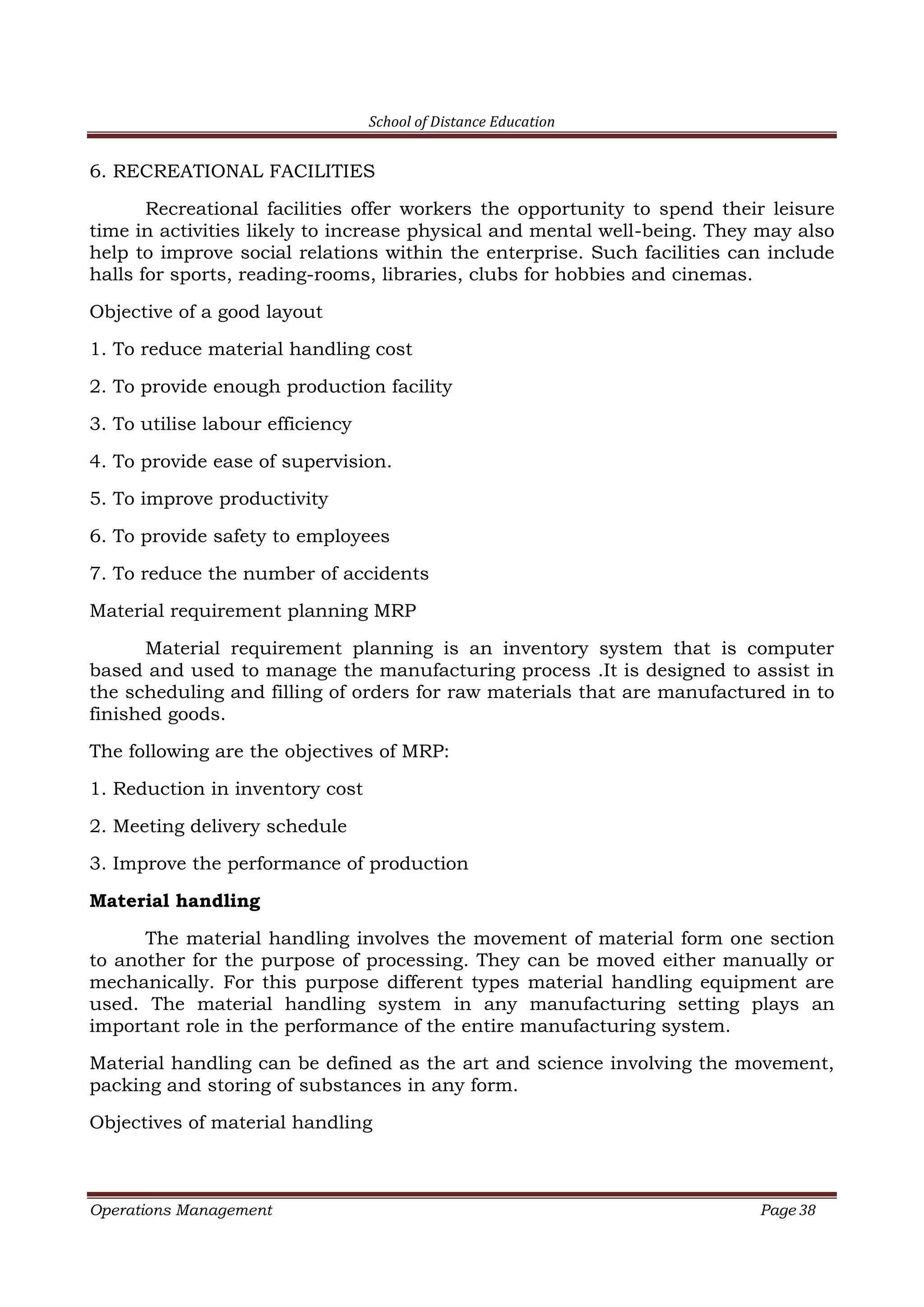 School of Distance Education
Operations Management Page 38
6. RECREATIONAL FACILITIES
Recreational facilities offer workers the opportunity to spend their leisure
time in activities likely to increase physical and mental well-being. They may also
help to improve social relations within the enterprise. Such facilities can include
halls for sports, reading-rooms, libraries, clubs for hobbies and cinemas.
Objective of a good layout
1. To reduce material handling cost
2. To provide enough production facility
3. To utilise labour efficiency
4. To provide ease of supervision.
5. To improve productivity
6. To provide safety to employees
7. To reduce the number of accidents
Material requirement planning MRP
Material requirement planning is an inventory system that is computer
based and used to manage the manufacturing process .It is designed to assist in
the scheduling and filling of orders for raw materials that are manufactured in to
finished goods.
The following are the objectives of MRP:
1. Reduction in inventory cost
2. Meeting delivery schedule
3. Improve the performance of production
Material handling
The material handling involves the movement of material form one section
to another for the purpose of processing. They can be moved either manually or
mechanically. For this purpose different types material handling equipment are
used. The material handling system in any manufacturing setting plays an
important role in the performance of the entire manufacturing system.
Material handling can be defined as the art and science involving the movement,
packing and storing of substances in any form.
Objectives of material handling
 