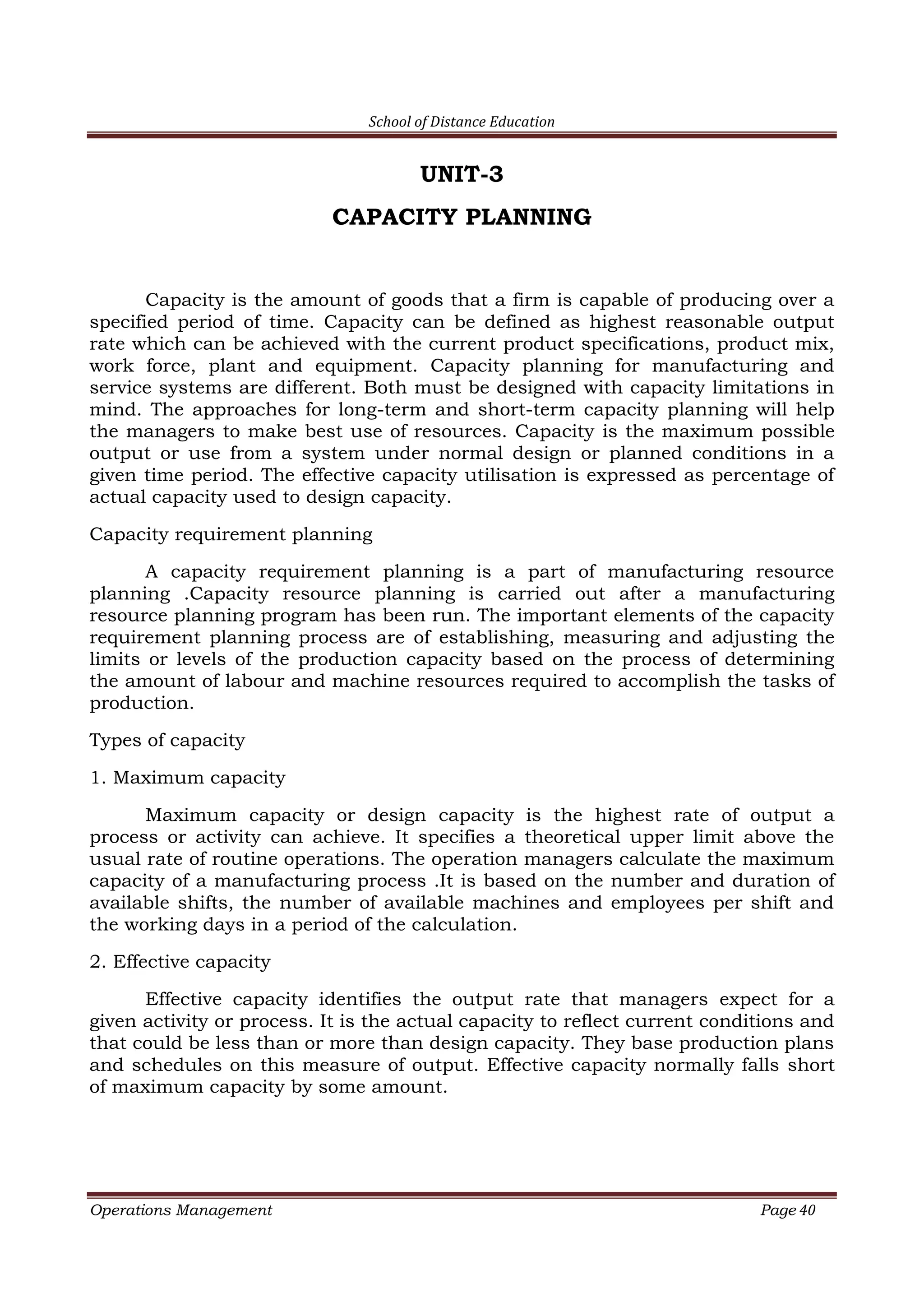 School of Distance Education
Operations Management Page 40
UNIT-3
CAPACITY PLANNING
Capacity is the amount of goods that a firm is capable of producing over a
specified period of time. Capacity can be defined as highest reasonable output
rate which can be achieved with the current product specifications, product mix,
work force, plant and equipment. Capacity planning for manufacturing and
service systems are different. Both must be designed with capacity limitations in
mind. The approaches for long-term and short-term capacity planning will help
the managers to make best use of resources. Capacity is the maximum possible
output or use from a system under normal design or planned conditions in a
given time period. The effective capacity utilisation is expressed as percentage of
actual capacity used to design capacity.
Capacity requirement planning
A capacity requirement planning is a part of manufacturing resource
planning .Capacity resource planning is carried out after a manufacturing
resource planning program has been run. The important elements of the capacity
requirement planning process are of establishing, measuring and adjusting the
limits or levels of the production capacity based on the process of determining
the amount of labour and machine resources required to accomplish the tasks of
production.
Types of capacity
1. Maximum capacity
Maximum capacity or design capacity is the highest rate of output a
process or activity can achieve. It specifies a theoretical upper limit above the
usual rate of routine operations. The operation managers calculate the maximum
capacity of a manufacturing process .It is based on the number and duration of
available shifts, the number of available machines and employees per shift and
the working days in a period of the calculation.
2. Effective capacity
Effective capacity identifies the output rate that managers expect for a
given activity or process. It is the actual capacity to reflect current conditions and
that could be less than or more than design capacity. They base production plans
and schedules on this measure of output. Effective capacity normally falls short
of maximum capacity by some amount.
 